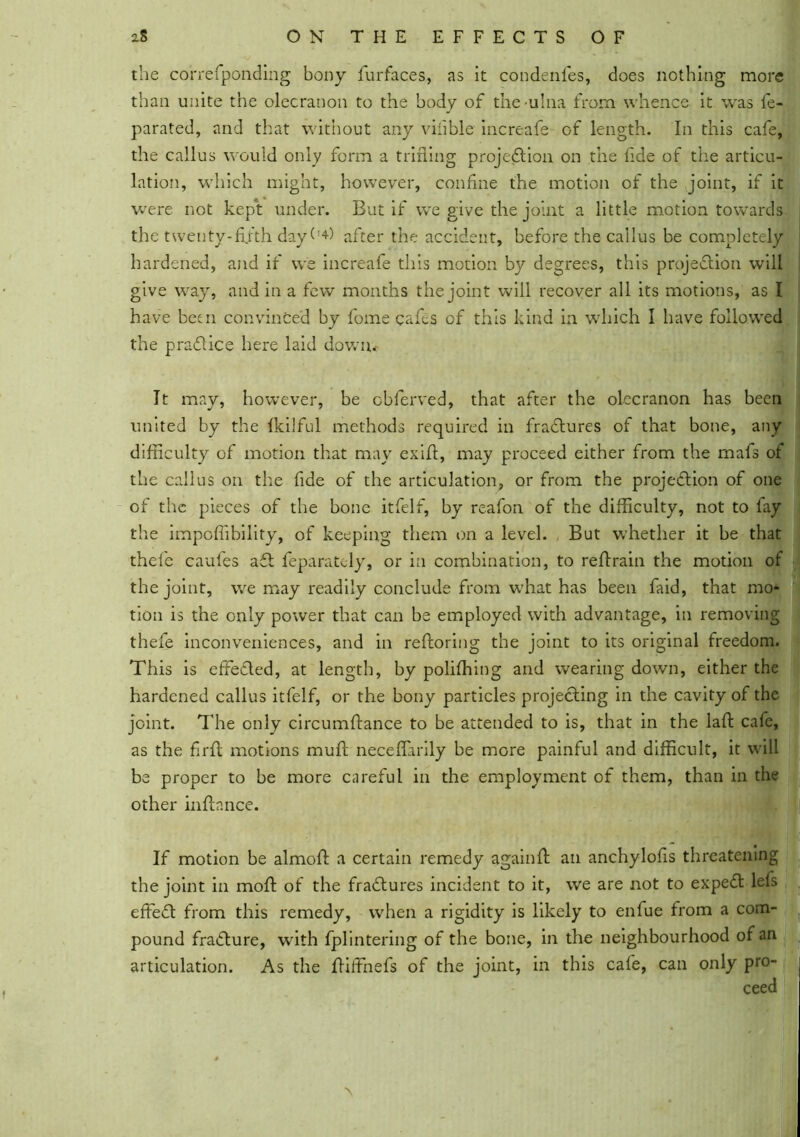 the correfponding bony furfaces, as it condenles, does nothing more than unite the olecranon to the body of the-ulna from whence it was fe- parated, and that without any viiible increafe of length. In this cafe, the callus would only form a trifling projection on the fide of the articu- lation, which might, however, confine the motion of the joint, if it were not kept under. But if we give the joint a little motion towards the twenty-fifth dayfi*) after the accident, before the callus be completely hardened, and if we increafe this motion by degrees, this projection will give way, and in a few months the joint will recover all its motions, as I have been convinced by fome cafes of this kind in which I have followed the praClice here laid down,*- It may, however, be cbferved, that after the olecranon has beeii united by the fkilful methods required in fraCtures of that bone, any difficulty of motion that may exifi, may proceed either from the rnafs of the callus on the fide of the articulation, or from the projection of one of the pieces of the bone itfelf, by reafon of the difficulty, not to fay the impoffibility, of keeping them on a level. But whether it be that thefe caufes aCt feparatcly, or in combination, to refirain the motion of the joint, we may readily conclude from what has been faid, that mo- tion is the only power that can be employed with advantage, in removing thefe inconveniences, and in refroring the joint to its original freedom. This is effected, at length, by polffhing and wearing down, either the hardened callus itfelf, or the bony particles projecting in the cavity of the joint. The only circumftance to be attended to is, that in the lafl: cafe, as the firft motions muff neceflarily be more painful and difficult, it will be proper to be more careful in the employment of them, than in the other infhnce. If motion be almofl: a certain remedy againff an anchylofis threatening the joint in moft of the fraCtures incident to it, we are not to expeCt lefs effeCt from this remedy, when a rigidity is likely to enfue from a com- pound fraCture, with fplintering of the bone, in the neighbourhood of an articulation. As the ffiffnefs of the joint, in this cafe, can only pro- ceed