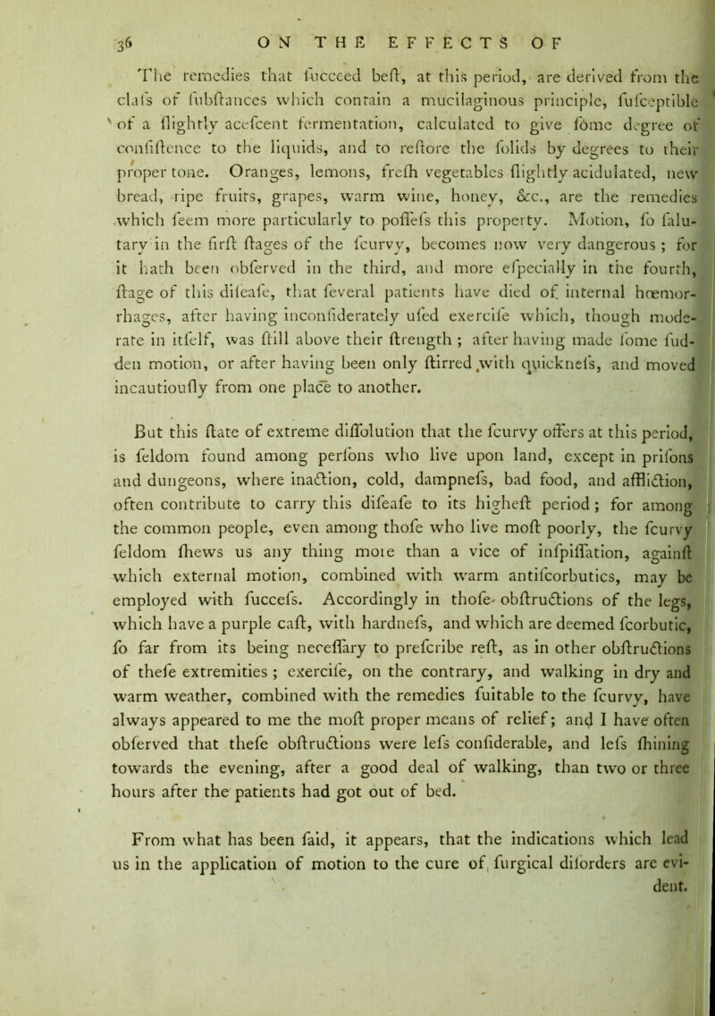 The remedies that lhcceed bed:, at this period, are derived from the. clais of lubdances which contain a mucilaginous principle, fufceptible of a (lightly acefcent fermentation, calculated to give (bme degree of confidence to the liquids, and to reftore the folids by degrees to their proper tone. Oranges, lemons, frefh vegetables (lightly acidulated, new bread, ripe fruits, grapes, warm wine, honey, dec., are the remedies which feem more particularly to poflefs this property. Motion, (b falu- tarv in the fird dages of the fcurvy, becomes now very dangerous ; for it hath been obferved in the third, and more efpecially in the fourth, dage of this difeafe, that feveral patients have died of internal haemor- rhages, after having incondderately u(ed exercife which, though mode- rate in itfelf, was dill above their drength ; after having made (bme fud- den motion, or after having been only dirred with quicknefs, and moved incautioudy from one place to another. But this date of extreme didblution that the fcurvy offers at this period, is feldom found among perfons who live upon land, except in prifons and dungeons, where inaftion, cold, dampnefs, bad food, and affliction, often contribute to carry this difeafe to its highed period ; for among the common people, even among thofe who live mod poorly, the fcurvy feldom (hews us any thing moie than a vice of infpiffation, againd which external motion, combined with warm antifcorbutics, may be employed with fuccefs. Accordingly in thofe> obdruftions of the legs, which have a purple cad, with hardnefs, and which are deemed fcorbutic, fo far from its being neceflary to prefcribe red, as in other obdruflions of thefe extremities ; exercife, on the contrary, and walking in dry and warm weather, combined with the remedies fuitable to the fcurvy, have always appeared to me the mod proper means of relief; and I have often obferved that thefe obdrudlions were lefs condderable, and lefs fhining towards the evening, after a good deal of walking, than two or three hours after the patients had got out of bed. From what has been faid, it appears, that the indications which lead us in the application of motion to the cure of, furgical diiorders are evi- dent.