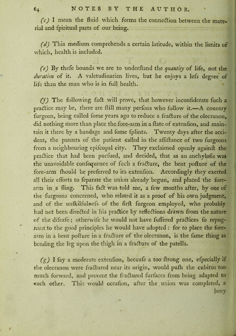 (c) I mean the fluid which forms the connection between the mate- rial and fpiritual parts of our being. (d) This medium comprehends a certain latitude, within the limits of which, health is included. (e) By thefe bounds w'e are to underftand the quantity of life, not the duration of it. A valetudinarian lives, but he enjoys a lefs degree of life than the man who is in full health. (j) The following faCt will prove, that however inconliderate fuch a practice may be, there are hill many perfons who follow it.—A country furgeon, being called fome years ago to reduce a fraCture of the olecranon, did nothing more than place the fore-arm in a ftate of extenflon, and main- tain it there by a bandage and fome fplints. Twenty days after the acci- dent, the parents of the patient called in the aflifhnce of two furgeons from a neighbouring epifcopal city. They exclaimed openly againft the practice that had been purfued, and decided, that as an anchylofis was the unavoidable confequence of fuch a fraCture, the bent pofture of the fore-arm fhould be preferred to its extenflon. Accordingly they exerted all their efforts to feparate the union already begun, and placed the fore- arm in a fling. This faCt was told me, a few months after, by one of the furgeons concerned, who related it as a proof of his own judgment, and of the unfkilfulnefs of the firft furgeon employed, who probably had not been directed in his practice by reflections drawn from the nature of the difeafe ; otherwife he would not have fuffered practices fo repug- nant to the good principles he would have adopted : for to place the fore- arm in a bent pofture in a fraCture of the olecranon, is the fame thing as bending the leg upon the thigh in a fraCture of the patella. (g) I fay a moderate extenflon, becaufe a too ftrong one, efpecially if the olecranon were fraCtured near its origin, would pufh the cubitus too much forward, and prevent the fraCtured furfaces from being adapted to each other. This would occaflon, after the union was completed, a bony