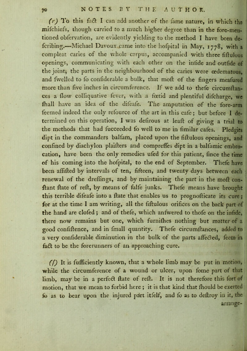 (r) To this fa& I can add another of the fame nature, in which the mifehiefs, though carried to a much higher degree than in the fore-men- tioned obfervation, are evidently yielding to the method I have been de- feribing.—Michael Davoux came into the hofpital in May, 1778, with a compleat caries of the whole carpus, accompanied with three fiftulous openings, communicating with each other on the inlide and outfide of the joint, the parts in the neighbourhood of the caries were oedematous, and fwelled to fo confiderable a bulk, that moft of the fingers meafured more than five inches in circumference. If we add to thefe circumftan- ces a flow colliquative fever, with a foetid and plentiful difeharge, we fhall have an idea of the difeafe. The amputation of the fore-arm feemed indeed the only refource of the art in this cafe; but before I de- termined on this operation, I was defirous at leaft of giving a trial to the methods that had fucceeded fo well to me in fimilar cafes. Pled°-its D dipt in the commanders balfam, placed upon the fiflulous openings, and confined by diachylon plaifters and compreffes dipt in a balfamic embro- cation, have been the only remedies ufed for this patient, fince the time of his coming into the hofpital, to the end of September. Thefe have been aftifted by intervals of ten, fifteen, and twenty days between each renewal of the dreflings, and by maintaining the part in the moft con- ftant ftate of reft, by means of falfe junks. Thefe means have brought this terrible difeafe into a ftate that enables us to prognofticate its cure; for at the time I am writing, all the fiftulous orifices on the back part of the hand are clofed; and of thefe, which anfwered to thofe on the infidc, there now remains but one, which furnifhes nothing but matter of a good confiftence, and in fmall quantity. Thefe circumftances, added to a very confiderable diminution in the bulk of the parts affedled, feem in fadl to be the forerunners of an approaching cure. ([) It is fufficiently known, that a whole limb may be put in motion, while the circumference of a wound or ulcer, upon fome part of that limb, may be in a perfeft ftate of reft. It is not therefore this fort of motion, that we mean to forbid here ; it is that kind that fhould be exerted fo as to bear upon the injured pa\rt itfelf, and fo as to deftroy in it, the arrange-