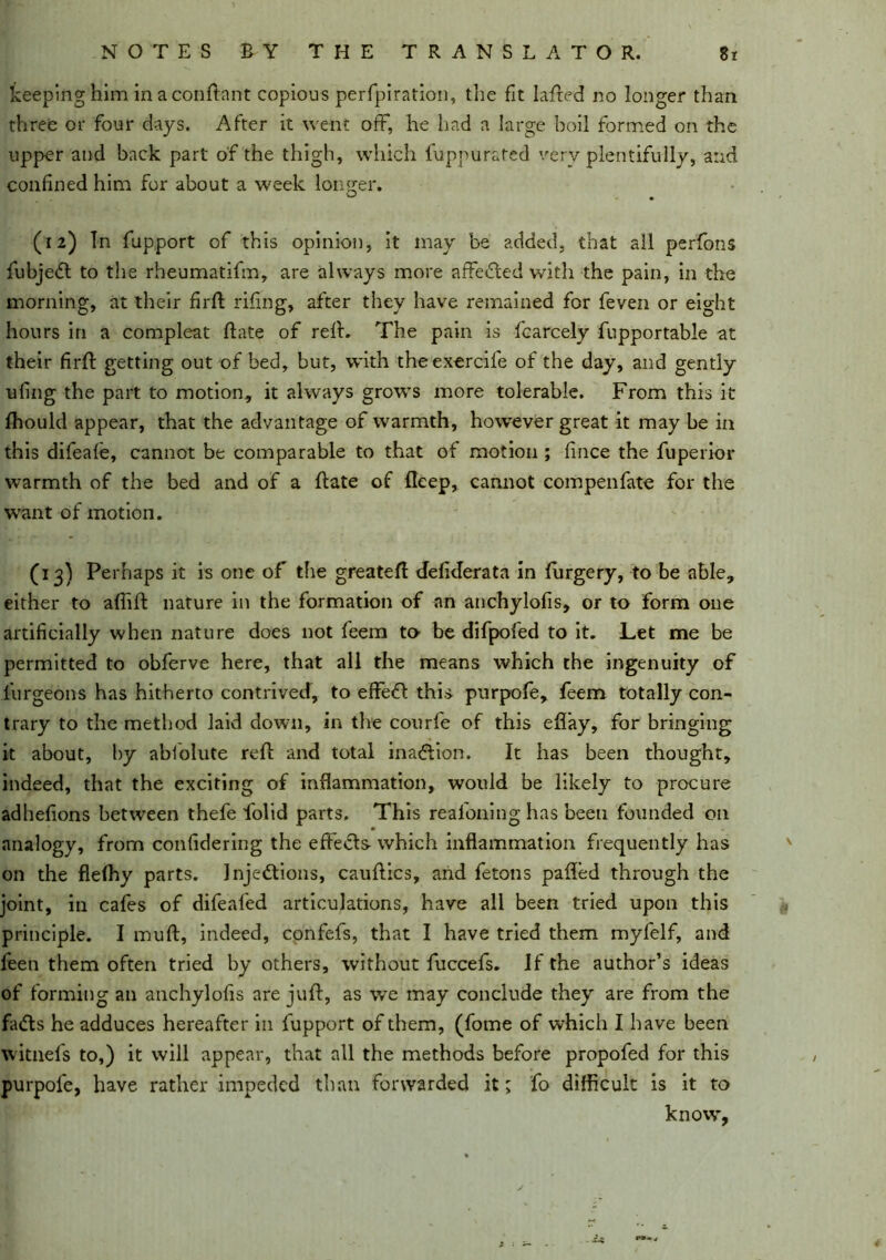 keeping him inaconftant copious perfpiration, the fit lafted no longer than three or four days. After it went off, he had a large boil formed on the upper and back part of the thigh, which fuppurated very plentifully, and confined him for about a week longer. (12) Tn fupport of this opinion, it may be added, that all perfons fubjeCt to the rheumatifm, are always more affedted with the pain, in the morning, at their firft riling, after they have remained for feven or eight hours in a compleat ft ate of reft. The pain is fcarcely fupportable at their firft getting out of bed, but, with theexercife of the day, and gently ufing the part to motion, it always grows more tolerable. From this it fhould appear, that the advantage of warmth, however great it may be in this difeafe, cannot be comparable to that of motion ; fince the fuperior warmth of the bed and of a ftate of deep, cannot compenfate for the want of motion. (13) Perhaps it is one of the greateft defiderata in furgery, to be able, either to aftift nature in the formation of an anchylofis, or to form one artificially when nature does not feem to be difpofed to it. Let me be permitted to obferve here, that all the means which the ingenuity of iurgeons has hitherto contrived, to efFeCl this purpofe, feem totally con- trary to the method laid down, in the courfe of this eflay, for bringing it about, by abfolute reft and total ina&ion. It has been thought, indeed, that the exciting of inflammation, would be likely to procure adhefions between thefe folid parts. This reafoning has been founded on analogy, from confidering the effects which inflammation frequently has on the flefhy parts. Injections, cauftics, and fetons palled through the joint, in cafes of difeafed articulations, have all been tried upon this principle. I mu ft, indeed, confefs, that I have tried them myfelf, and feen them often tried by others, without fuccefs. If the author’s ideas of forming an anchylofis are juft, as we may conclude they are from the faCts he adduces hereafter in fupport of them, (fome of which I have been witnefs to,) it will appear, that all the methods before propofed for this purpofe, have rather impeded than forwarded it; fo difficult is it to know.