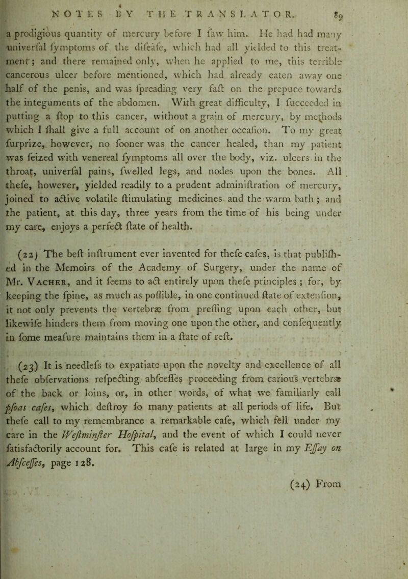 j *■ a prodigious quantity of mercury before I faw him. He had had many univerfal fymptoms of the difeafc, which had all yielded to this treat- ment ; and there remained only, when he applied to me, this terrible cancerous ulcer before mentioned, which Had already eaten away one half of the penis, and was fpreading very fall on the prepuce towards the integuments of the abdomen. With great difficulty, I fucceeded in putting a flop to this cancer, without a grain of mercury, by methods which J ffiall give a full account of on another occabon. To my great furprize, however, no fooner was the cancer healed, than my patient was feized with venereal fymptoms all over the body, viz. ulcers in the throat, univerfal pains, fwelled legs, and nodes upon the bones. All thefe, however, yielded readily to a prudent adminiftration of mercury, joined to adive volatile ftimulating medicines and the warm bath ; and the patient, at this day, three years from the time of his being under my care., enjoys a perfed date of health. (22 j The bed indrument ever invented for thefe cafes, is.that publish- ed in the Memoirs of the Academy of Surgery, under the name of Mr. Vacher, and it leems to ad entirely upon thefe principles ; for, by keeping the fpine, as much as poffible, in one continued date of extendon, it not only prevents the vertebrae from preding upon each other, but likewife hinders them from moving one upon the other, and confequently in fome meafure maintains them in a date of red. (23) It is needlefs to expatiate upon the novelty and excellence of all thefe obfervations refpeding abfceffes proceeding from carious vertebra? of the back or loins, or, in other words, of what we familiarly call pfoas cafes, which dedroy fo many patients at all periods of life* But thefe call to my remembrance a remarkable cafe, which fell under my care in the JVeJiminJier Hofpital, and the event of which I could never fatisfadorily account for. This cafe is related at large in my EJfay on jibfcejfes, page 128. (24) From