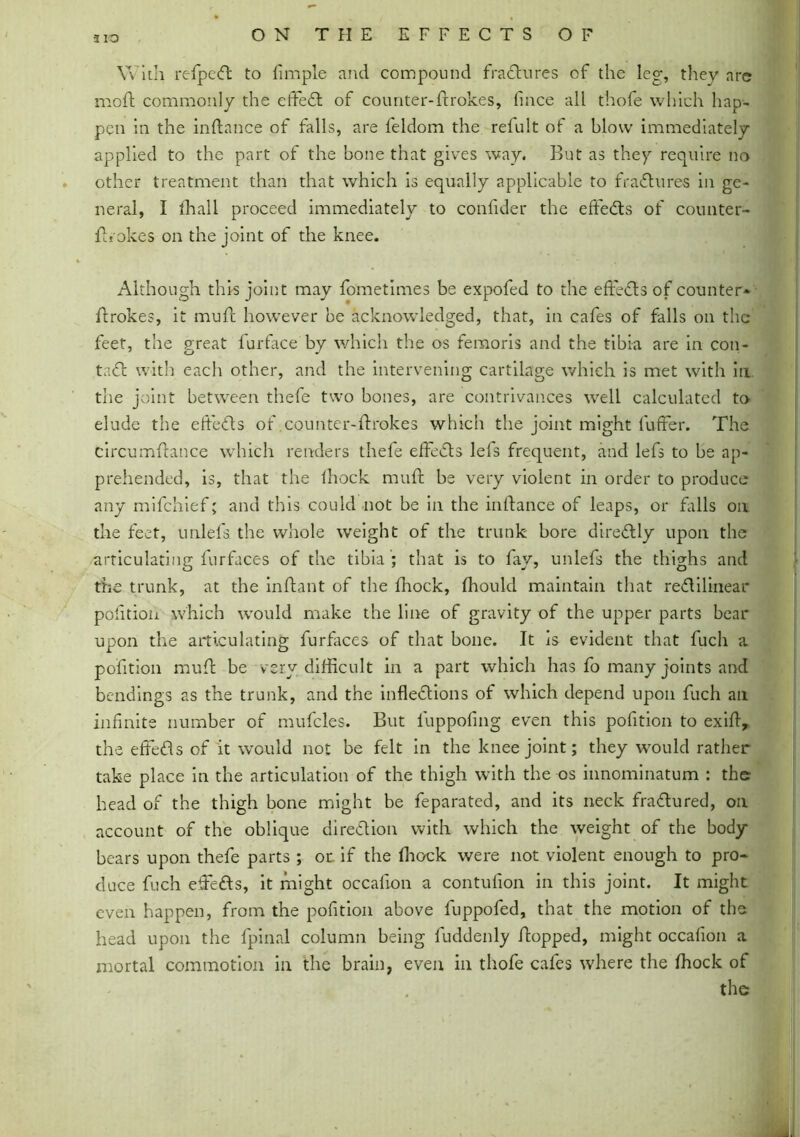 3 IQ With refpe<ft to fimple and compound fractures of the leg, they arc moft commonly the effedl of counter-firokes, fince all thofe which hap- neral, I (hall proceed immediately to coniider the effects of counter- fh okes on the joint of the knee. Although this joint may fometimes be expofed to the effedls of counter* flrokes, it muff however be acknowledged, that, in cafes of falls on the feet, the great furface by which the os femoris and the tibia are in con- ta£l with each other, and the intervening cartilage which is met with in the joint between thefe two bones, are contrivances well calculated to elude the efteds of counter-firokes which the joint might fuffer. The circumflance which renders thefe effects lefs frequent, and lefs to be ap- prehended, is, that the Ihock muff be very violent in order to produce any mifehief; and this could not be in the infance of leaps, or falls on the feet, unlels the whole weight of the trunk bore dire&ly upon the articulating furfaces of the tibia ; that is to fay, unlefs the thighs and the trunk, at the inflant of the fhock, fhould maintain that reflilinear poftion which would make the line of gravity of the upper parts bear upon the articulating furfaces of that bone. It is evident that fuch a poftion mu ft be very difficult in a part which has fo many joints and bendings as the trunk, and the inflections of which depend upon fuch an infinite number of mufcles. But luppofing even this poftion to exifl, the effe&s of it would not be felt in the knee joint; they would rather take place in the articulation of the thigh with the os innominatum : the head of the thigh bone might be feparated, and its neck fra&ured, on account of the oblique direction with which the weight of the body bears upon thefe parts ; or if the (hock were not violent enough to pro* duce fuch effects, it might occafion a contufion in this joint. It might even happen, from the poftion above fuppofed, that the motion of the head upon the fpinal column being fuddenly flopped, might occafion a mortal commotion in the brain, even in thofe cafes where the (hock of pen in the inflance of falls, are feldom the refult of a blow immediately applied to the part of the bone that gives way. But as they require no other treatment than that which is equally applicable to fraCtures in gc-
