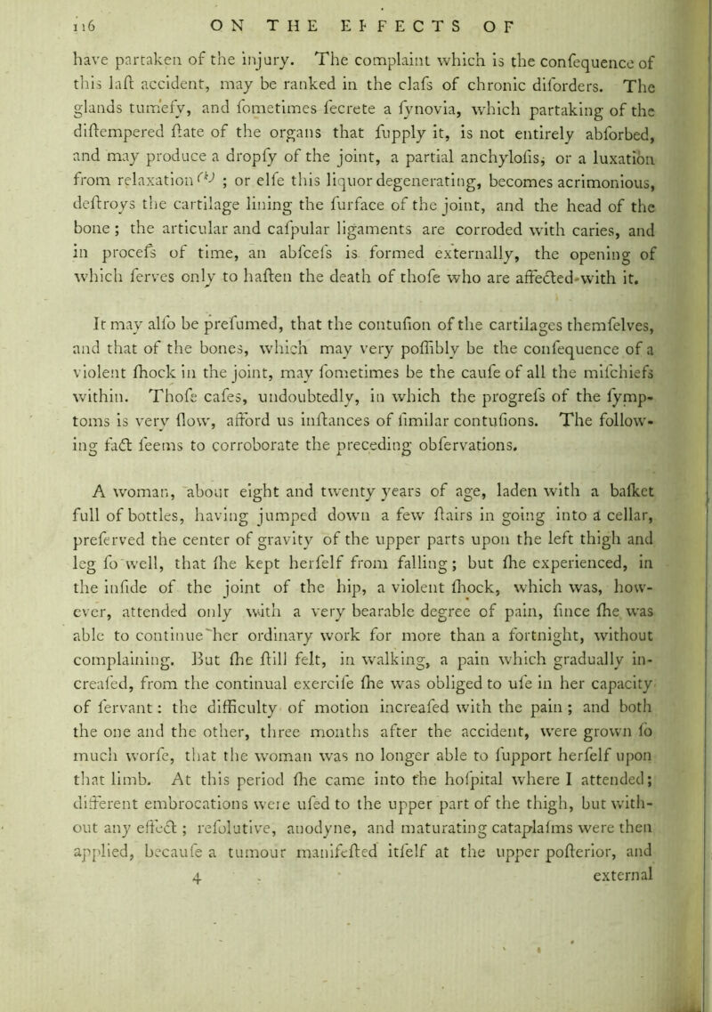 have partaken of the injury. The complaint which is the confequence of this laft accident, may be ranked in the clafs of chronic diforders. The glands tumefy, and fometimes fecrete a fynovia, which partaking of the diftempered ftate of the organs that fupply it, is not entirely abforbed, and may produce a dropfy of the joint, a partial anchylofis, or a luxation from relaxation^ ; or elfe this liquor degenerating, becomes acrimonious, deftroys the cartilage lining the furface of the joint, and the head of the bone ; the articular and cafpular ligaments are corroded with caries, and in procefs of time, an abfcefs is formed externally, the opening of which ferves only to haften the death of thofe who are affected-with it. It may alio be prefumed, that the contufion of the cartilages themfelves, and that of the bones, which may very poffibly be the confequence of a violent fhock in the joint, may fometimes be the caufe of all the miichiefs within. Thofe cafes, undoubtedly, in which the progrefs of the fymp- toms is very flow, afford us inffances of fmilar contufions. The follow- ing fadt feems to corroborate the preceding obfervations. A woman, about eight and twenty years of age, laden with a balket full of bottles, having jumped down a few flairs in going into a cellar, preferved the center of gravity of the upper parts upon the left thigh and leg fo well, that fhe kept herfelf from falling; but fhe experienced, in the infide of the joint of the hip, a violent fhock, which was, how- ever, attended only with a very bearable degree of pain, fnce fhe was able to continue'her ordinary work for more than a fortnight, without complaining. But fhe ffill felt, in walking, a pain which gradually in- creafed, from the continual exercife fhe was obliged to ufe in her capacity of fervant: the difficulty of motion increafed with the pain ; and both the one and the other, three months after the accident, were grown fo much worfe, that the woman was no longer able to fupport herfelf upon that limb. At this period fhe came into fhe holpital where I attended; different embrocations were ufed to the upper part of the thigh, but with- out any effedl; refolutive, anodyne, and maturating catap-lalms were then applied, becaufe a tumour manifefted itfelf at the upper pofterior, and 4 * external I