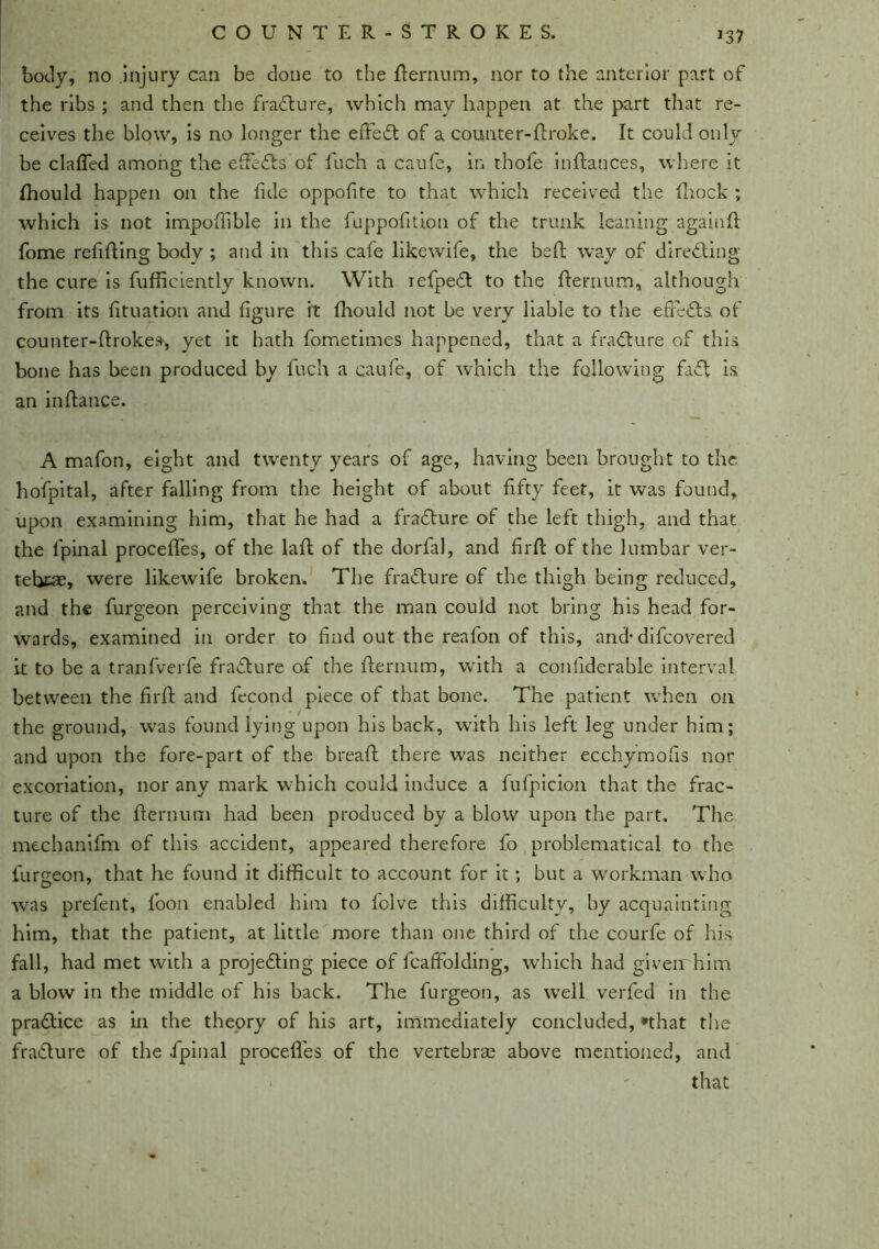 body, no injury can be clone to the fternum, nor to the anterior part of the ribs ; and then the fraCture, which may happen at the part that re- ceives the blow, is no longer the effect of a counter-ftroke. It could only be clafled among the effects of Inch a caufe, in thofe inftauces, where it fhould happen on the fide oppofite to that which received the fhock ; which is not impoffible in the fuppofition of the trunk leaning againft: fome refilling body ; and in this cafe likewife, the beft way of directing the cure is fufficiently known. With refpeCt to the fternum, although from its fituation and figure it fhoulcl not be very liable to the efFeCts of counter-ftrokes, yet it hath fometimes happened, that a fraCture of this bone has been produced by fuch a caufe, of which the following faCt is an inftance. A mafon, eight and twenty years of age, having been brought to the hofpital, after falling from the height of about fifty feet, it was found, upon examining him, that he had a fraCture of the left thigh, and that the l'pinal procefles, of the laid of the dorfal, and firft of the lumbar ver- tebrae, were likewife broken. The fracture of the thigh being reduced, and the furgeon perceiving that the man could not bring his head for- wards, examined in order to find out the reafon of this, and* difcovered it to be a tranfverfe fraCture of the fternum, with a confiderable interval between the firft and fecond piece of that bone. The patient when on the ground, was found lying upon his back, with his left leg under him; and upon the fore-part of the bread there was neither ecchymofis nor excoriation, nor any mark which could induce a fufpicion that the frac- ture of the fternum had been produced by a blow upon the part. The mechanifm of this accident, appeared therefore fo problematical to the furgeon, that he found it difficult to account for it; but a workman who was prefent, foon enabled him to fclve this difficulty, by acquainting him, that the patient, at little more than one third of the courfe of his fall, had met with a projecting piece of fcaffolding, which had given him a blow in the middle of his back. The furgeon, as well verfed in the practice as in the theory of his art, immediately concluded, *that the fra&ure of the fipinal procefles of the vertebrae above mentioned, and that