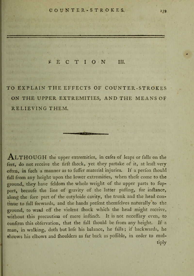 >39 M R SECTION III. i . , TO EXPLAIN THE EFFECTS OF COUNTER-STROKES ON THE UPPER EXTREMITIES, AND THE MEANS OF RELIEVING THEM. A.LTHOUGH the upper extremities, in cafes of leaps or falls on the feet, do not receive the fir ft fhock, yet they partake of it, at leaft very often, in fuch a manner as to fuffer material injuries. If a perfon fhould fall from any height upon the lower extremities, when thefe come to the ground, they have feldom the whole weight of the upper parts to fup- port, becaufe the line of gravity of the latter palling, for inftance, along the fore part of the cotyloide cavity, the trunk and the head con- tinue to fall forwards, and the hands prefent themfelves naturally to the ground, to wasd off the violent fhock which the head might receive, without this precaution of mere inftindL It is not neceflary even, to confirm this obfervation, that the fall fhould be from any height. If a man, in walking, doth but lofe his balance, he falls; if backwards, he throws his elbows and fhoulders as far back as poftible, in order to mill- tiply