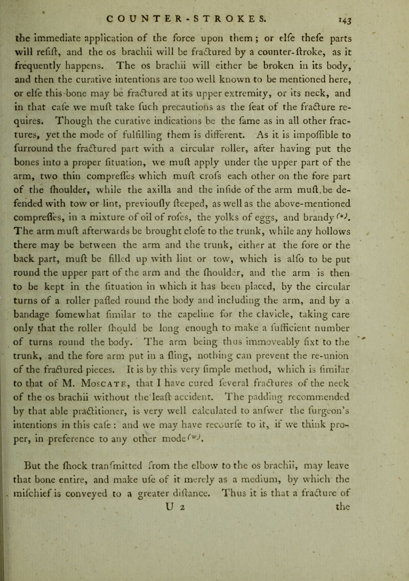 »43 the immediate application of the force upon them; or elfe thefe parts will refill, and the os brachii will be fraftured by a counter- ftroke, as it frequently happens. The os brachii will either be broken in its body, and then the curative intentions are too well known to be mentioned here, or elfe this bone may be fratftured at its upper extremity, or its neck, and in that cafe we muft take fuch precautions as the feat of the fra&ure re- quires. Though the curative indications be the fame as in all other frac- tures, yet the mode of fulfilling them is different. As it is impolfible to furround the fraftured part with a circular roller, after having put the bones into a proper fituation, we muft apply under the upper part of the arm, two thin comprefl'es which muft crofs each other on the fore part of the fhoulder, while the axilla and the infide of the arm muft.be de- fended with tow or lint, previoufly fteeped, as well as the above-mentioned comprefles, in a mixture of oil of rofes, the yolks of eggs, and brandy (uK The arm muft afterwards be brought clofe to the trunk, while any hollows there may be between the arm and the trunk, either at the fore or the back part, muft be filled up with lint or tow, which is alfo to be put round the upper part of the arm and the fhoulder, and the arm is then to be kept in the fituation in which it has been placed, by the circular turns of a roller pafted round the body and including the arm, and by a bandage fomewhat fimilar to the capeline for the clavicle, taking care only that the roller fhould be long enough to make a fufficietit number of turns round the body. The arm being thus immoveably fixt to the trunk, and the fore arm put in a fling, nothing can prevent the re-union of the fraftured pieces. It is by this very fimple method, which is fimilar to that of M. Moscate, that I have cured feveral fractures of the neck of the os brachii without the leaft accident. The padding recommended by that able pradlitioncr, is very well calculated to anfwer the furgeon’s intentions in this cafe : and we may have recourfe to it, if we think pro- per, in preference to any other mode^’A But the fhock tranfmitted from the elbow to the os brachii, may leave that bone entire, and make ufe of it merely as a medium, by which the . mifchief is conveyed to a greater diftance. T hus it is that a fracture of U 2 the