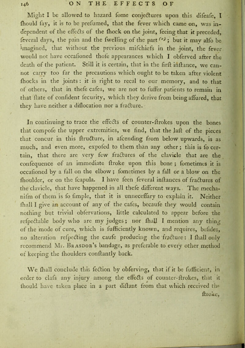 Might I be allowed to hazard home conjectures upon this difeafe, I fhould fay, it is to be prefumed, that the fever which came on, was in- dependent of the effects of the Ihock on the joint, feeing that it preceded, feveral days, the pain and the fwelling of the part (x> ; but it mav alfo be imagined, that without the previous mifchiefs in the joint, the fever would not have occafioned thole appearances which I obferved after the death of the patient. Still it is certain, that in the firft inftance, we can- not carry too far the precautions which ought to be taken after violent fhocks in the joints: it is right to recal to our memory, and to that of others, that in thefe cafes, we are not to fuffer patients to remain in that hate of confident fecurity, which they derive from being allured, that they have neither a dillocation nor a fradture. In continuing to trace the effedts of counter-Itrokes upon the bones that compofe the upper extremities, we find, that the lalt of the pieces that concur in this Itrudture, in afcending from below upwards, is as much, and even more, expofed to them than any other; this is fo cer- tain, that there are very few fradtures of the clavicle that are the confequence of an immediate ffroke upon this bone ; fometimes it is occafioned by a fall on the elbow ; fometimes by a fall or a blow on the fhoulder, or on the fcapula. I have feen feveral inltances of fradtures of the clavicle, that have happened in all thefe different ways. The mecha- nifm of them is fo fimple, that it is unnecelfary to explain it. Neither lhall I give an account of any of the cafes, becaufe they would contain nothing but trivial obfervations, little calculated to appear before the refpedtable body who are my judges; nor lhall I mention any thing of the mode of cure, which is fufficiently known, and requires, befides, no alteration reflecting the caufe producing the fradture : I lhall only recommend Mr. Brasdor’s bandage, as preferable to every other method of keeping the fhoulders conlfantly back. We lhall conclude this fedtion by obferving, that if it be fufficient, in order to clafs any injury among the effedts of counter-lfrokes, that it lhould have taken place in a part diltant from that which received tin Itroke,