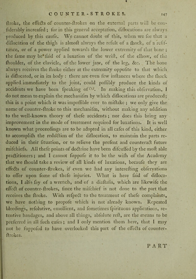 4 COUNTER-STROKES. 147 ftroke, the effects of counter-ftrokes on the external parts will be con- siderably increafed ; for in this general acceptation, diflocations are always produced by this caufe. We cannot doubt of this, when we fee that a diflocation of the thigh is almofl always the refult of a fhock, of a rcfif- tance, or of a power applied towards the lower extremity of that bone ; the fame may be* faid of a luxation of the wrift, of the elbow, of the fhoulder, of the clavicle, of the lower jaw, of the leg, &c. The bone always receives the ftroke either at the extremity oppofite to that which is diflocated, or in its body : there are even few inftances where the fhock applied immediately to the joint, could poflibly produce the kinds of accidents we have been fpeaking of^-h In making this obfervation, I do not mean to explain the mechanifm by which diflocations are produced ; this is a point which it was impoftible ever to miftake ; we only give the name of counter-ftroke to this mechanifm, without making any addition to the well-known theory of thefe accidents ; nor does this bring any improvement in the mode of treatment required for luxations. It is well known what proceedings are to be adopted in all cafes of this kind, either to accomplilh the reduction of the diflocation, to maintain the parts re- duced in their fituation, or to relieve the prefent and counteract future mifehiefs. All thefe points of do&rine have been difeufled by the moft able practitioners; and I cannot fuppofe it to be the wifh of the Academy that we fhould take a review of all kinds of luxations, becaufe they are effeCts of counter-ftrokes, if even we had any interefting obfervations to offer upon fome of thefe injuries. What is here faid of difloca- tions, I alfo fay of a wrench, and of a diaftafis, which are likewife the effeCt of counter-ftrokes, fnce the mifehief is not done to the part that receives the ftroke. With refpeCt to the treatment of thefe complaints, we have nothing to propofe which is not already known. Repeated bleedings, refolutive, emollient, and fometimes fpirituous applications, re- tentive bandages, and above all things, abfolute reft, are the-means to be preferred in all fuch cafes; and I only mention them here, that I may not be fuppofed to have overlooked this part of the effeCls of counter- ftrokes. PART