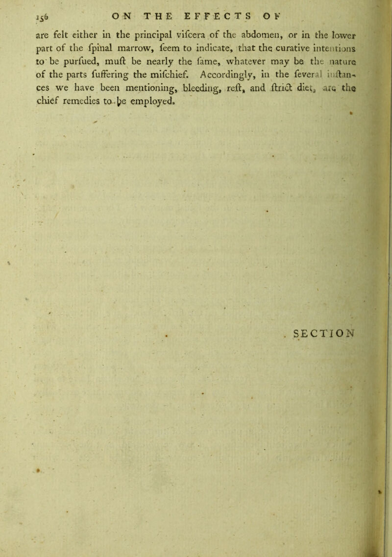 isb are felt either in the principal vifcera of the abdomen, or in the lower part of the fpinal marrow, feem to indicate, that the curative intentions to be purfued, muft be nearly the fame, whatever may be the nature of the parts fuffering the mifchief. Accordingly, in the feveral i ftan-* ces we have been mentioning, bleeding, reft, and ftricl diet, are the chief remedies to-^e employed. . SECTION