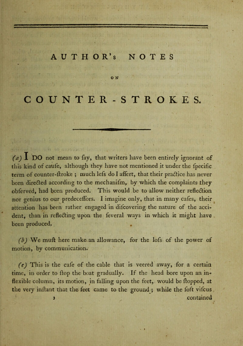 AUTHOR’S notes O N COUNTER-STROKES. (a) I DO not mean to fay, that writers have been entirely ignorant of this kind of caufe, although they have not mentioned it under the fpecific term of counter-ftroke ; much lefs do I affert, that their practice has never been directed according to the mechanifm, by which the complaints they obfcrved, had been produced. This would be to allow neither reflection nor genius to our predeceffors. I imagine only, that in many cafes, their attention has been rather engaged in difcovering the nature of the acci- dent, than in reflecting upon the feveral ways in which it might have been produced. . (b) We muft here make an allowance, for the lofs of the power of motion, by communication. (c) This is the cafe of the cable that is veered away, for a certain time, in order to flop the boat gradually. If the head bore upon an in- flexible column, its motion, in falling upon the feet, would be flopped, at the very inftant that the feet came to the ground ; while the foft vifcus j * contained