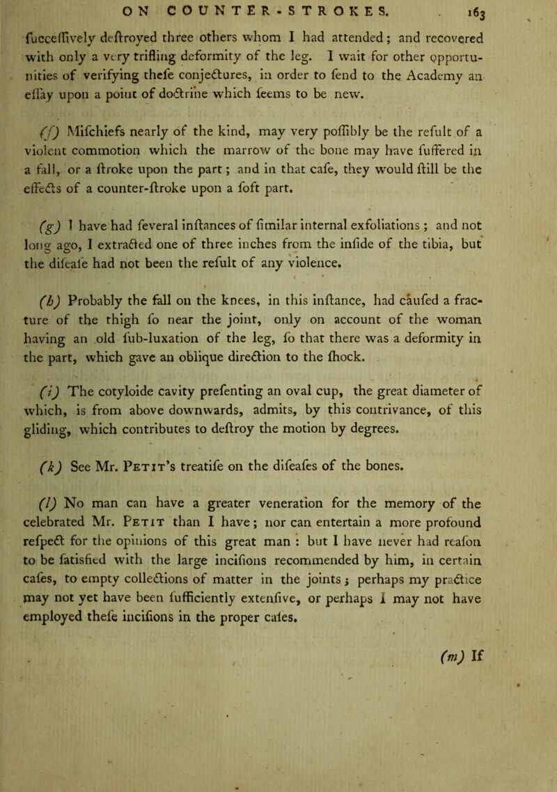 fucceflively deftroyed three others whom I had attended; and recovered with only a very trifling deformity of the leg. I wait for other opportu- nities of verifying thefe conjectures, in order to fend to the Academy an effay upon a point of doCtrine which feems to be new. (f) Mifchiefs nearly of the kind, may very poflibly be the refult of a violent commotion which the marrow of the bone may have fuffered in a fall, or a ftroke upon the part; and in that cafe, they would hill be the effeCts of a counter-ftroke upon a foft part. (g) 1 have had feveral inhances of flmilar internal exfoliations ; and not long ago, I extracted one of three inches from the infide of the tibia, but the difeale had not been the refult of any violence. 1 N • (h) Probably the fall on the knees, in this inftance, had caufed a frac- ture of the thigh fo near the joint, only on account of the woman having an old fub-luxation of the leg, lo that there was a deformity in the part, which gave an oblique direction to the fhock. (i) The cotyloide cavity prefenting an oval cup, the great diameter of which, is from above downwards, admits, by this contrivance, of this gliding, which contributes to deftroy the motion by degrees. (k) See Mr. Petit’s treatife on the difeafes of the bones. (l) No man can have a greater veneration for the memory of the celebrated Mr. Petit than I have; nor can entertain a more profound refpeCt for the opinions of this great man : but 1 have never had reafon to be Satisfied with the large incifions recommended by him, in certain cafes, to empty collections of matter in the joints perhaps my practice tnay not yet have been lufficiently extenfive, or perhaps 1 may not have employed thefe incifions in the proper cales. (m) If