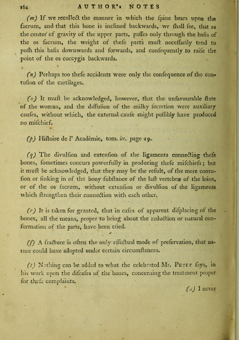 (m) If we recoiled the manner in which the fpine bears upon the facrum, and that this bone is inclined backwards, we Ihall fee, that as the center of gravity of the upper parts, pafles only through the balls of the os facrum, the weight of thefe parts mud: neceffarily tend to pulh this balls downwards and forwards, and confequently to raife the point of the os coccygis backwards. (n) Perhaps too thefe accidents were only the confequence of the con- tufion of the cartilages. (o) It mud: be acknowledged, however, that the unfavourable date of the woman, and the diffusion of the milky l'ecretion were auxiliary caufes, without which, the externalxaufe might podibly have produced no mifchief. X % - * *• * . is , ^ . y (p) Hidoire de 1* Academic, tom. iv. page i9. (q) The divulfion and extenfion of the ligaments connecting thefe bones, fometimes concurs powerfully in producing thefe mifchiefs; but it mu ft be acknowledged, that they may be the refult, of the mere contu- fion or finking in of the bony fubdance of the lad vertebras of the loins, or of the os facrum, without extenfion or divulfion of the ligaments which drengthen their .connexion with each other. (r) It is taken for granted, that in cafes of apparent difplacing of the bones, all the means, proper to bring about the reduction or natural con- formation of the parts, have been tried. y * (f) A fracture is often the only effectual mode of prefervation, that na- ture could have adopted under certain circumdances. (t) Nothing can be added to what the celebrated Mr. Petit lays, in his work upon the difeafes of the bones., concerning the treatment proper for tfiefe complaints. (a) I never