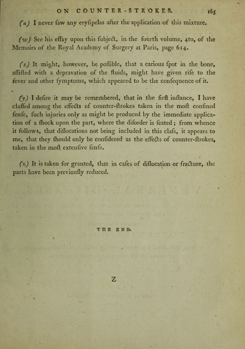 fuj I never faw any eryfipelas after the application of this mixture. (w) See his eflay upon this fubjed, in the fourth volume, 4to, of the Memoirs of the Royal Academy of Surgery at Paris, page 614. (x) It might, however, be poffible, that a carious fpot in the bone, afiifted with a depravation of the fluids, might have given rife to the fever and other fymptoms, which appeared to be the confequence of it. %■ 1 (y) I defire it may be remembered, that in the firfl inftance, I have clafled among the effeds of counter-ftrokes taken in the moft confined fenfe, fuch injuries only as might be produced by the immediate applica- tion of a fhock upon the part, where the diforder is feated ; from whence it follows, that diflocations not being included in this clafs, it appears to me, that they fhould only be confidered as the effeds of counter-ftrokes, taken in the moft extenfive fenfe. (%) It is taken for granted, that in cafes of diflocation or fradure, the parts have been previoufiy reduced. THE END. % \ z
