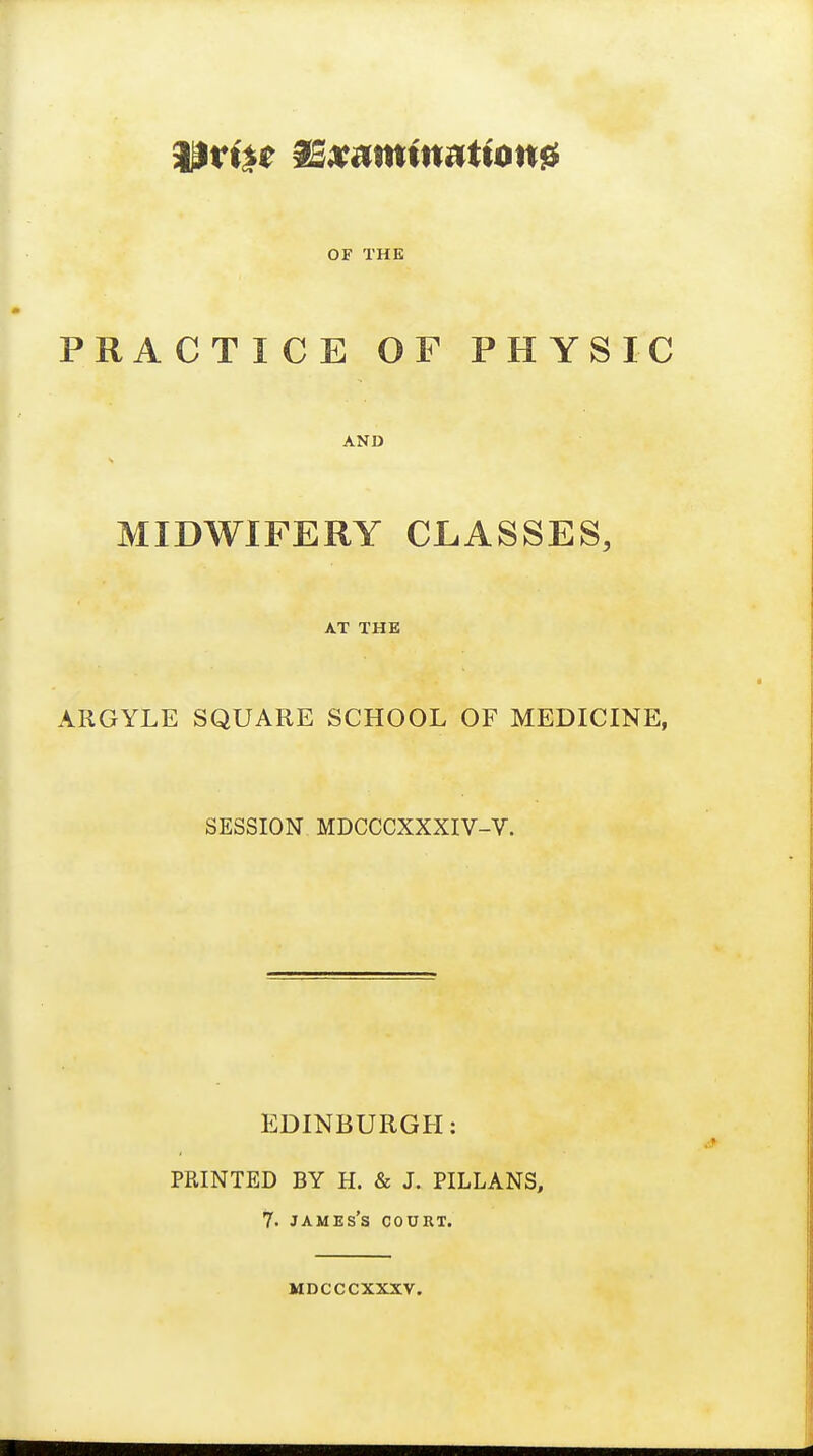 OF THE PRACTICE OF PHYSIC AND s MIDWIFERY CLASSES, AT THE ARGYLE SQUARE SCHOOL OF MEDICINE, SESSION MDCCCXXXIV-V. EDINBURGH: PRINTED BY H. & J. PILLANS, 7. James's court. mdcccxxxv.