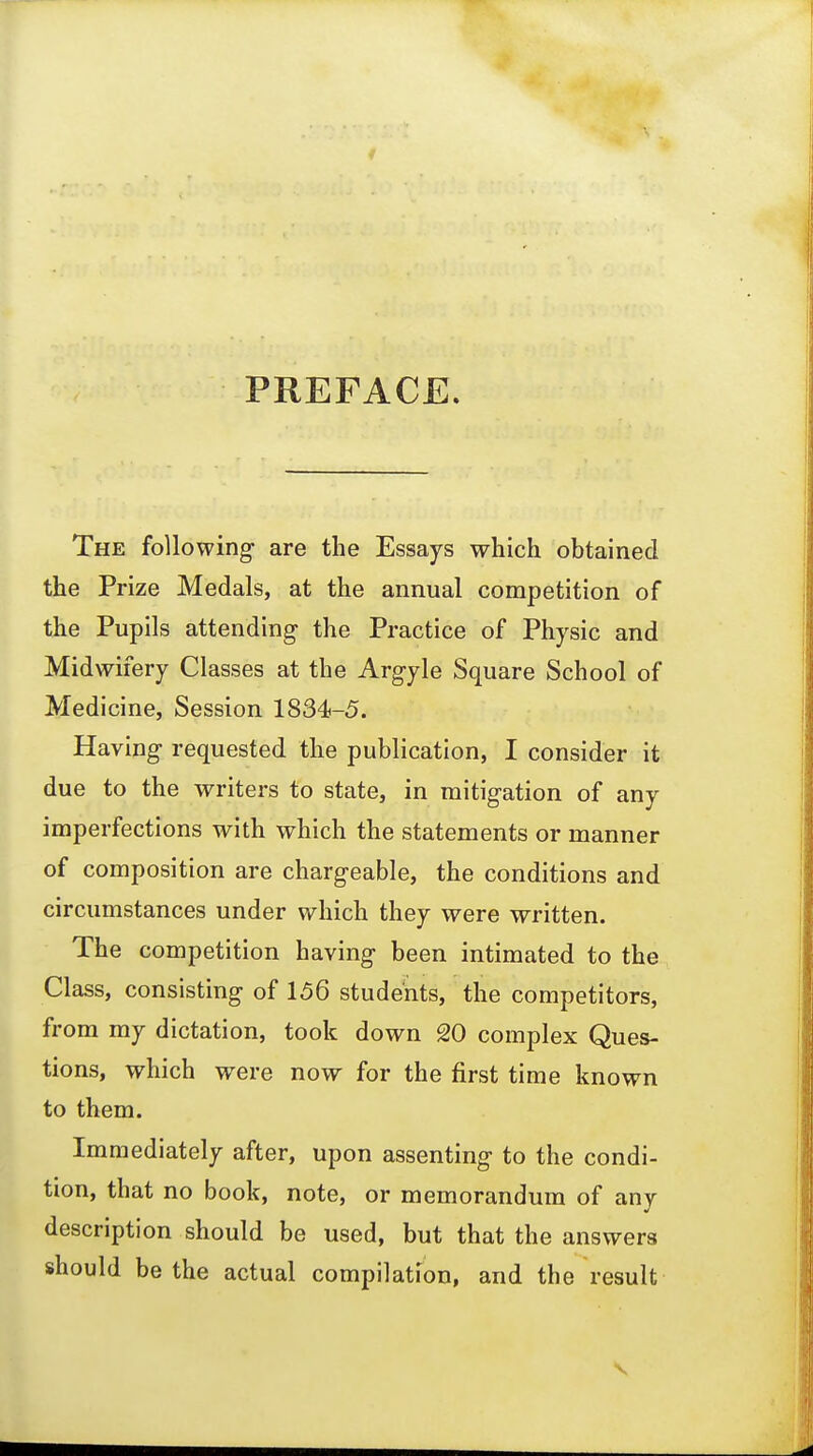 PREFACE. The following are the Essays which obtained the Prize Medals, at the annual competition of the Pupils attending- the Practice of Physic and Midwifery Classes at the Argyle Square School of Medicine, Session 1834-5. Having requested the publication, I consider it due to the writers to state, in mitigation of any imperfections with which the statements or manner of composition are chargeable, the conditions and circumstances under which they were written. The competition having been intimated to the Class, consisting of 156 students, the competitors, from my dictation, took down 20 complex Ques- tions, which were now for the first time known to them. Immediately after, upon assenting to the condi- tion, that no book, note, or memorandum of any description should be used, but that the answers should be the actual compilation, and the result