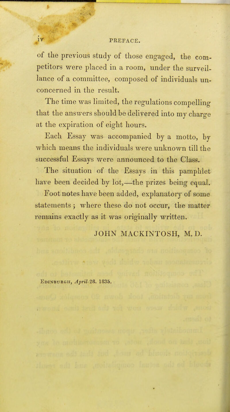 of the previous study of those engaged, the com- petitors were placed in a room, under the surveil- lance of a committee, composed of individuals un- concerned in the result. The time vras limited, the regulations compelling that the answers should be delivered into my charge at the expiration of eight hours. Each Essay was accompanied by a motto, by which means the individuals were unknown till the successful Essays were announced to the Class. The situation of the Essays in this pamphlet have been decided by lot,—the prizes being equal. Foot notes have been added, explanatory of some statements ; where these do not occur, the matter remains exactly as it was originally written. JOHN MACKINTOSH, M.D. Edinburgh, April 26. 1835.