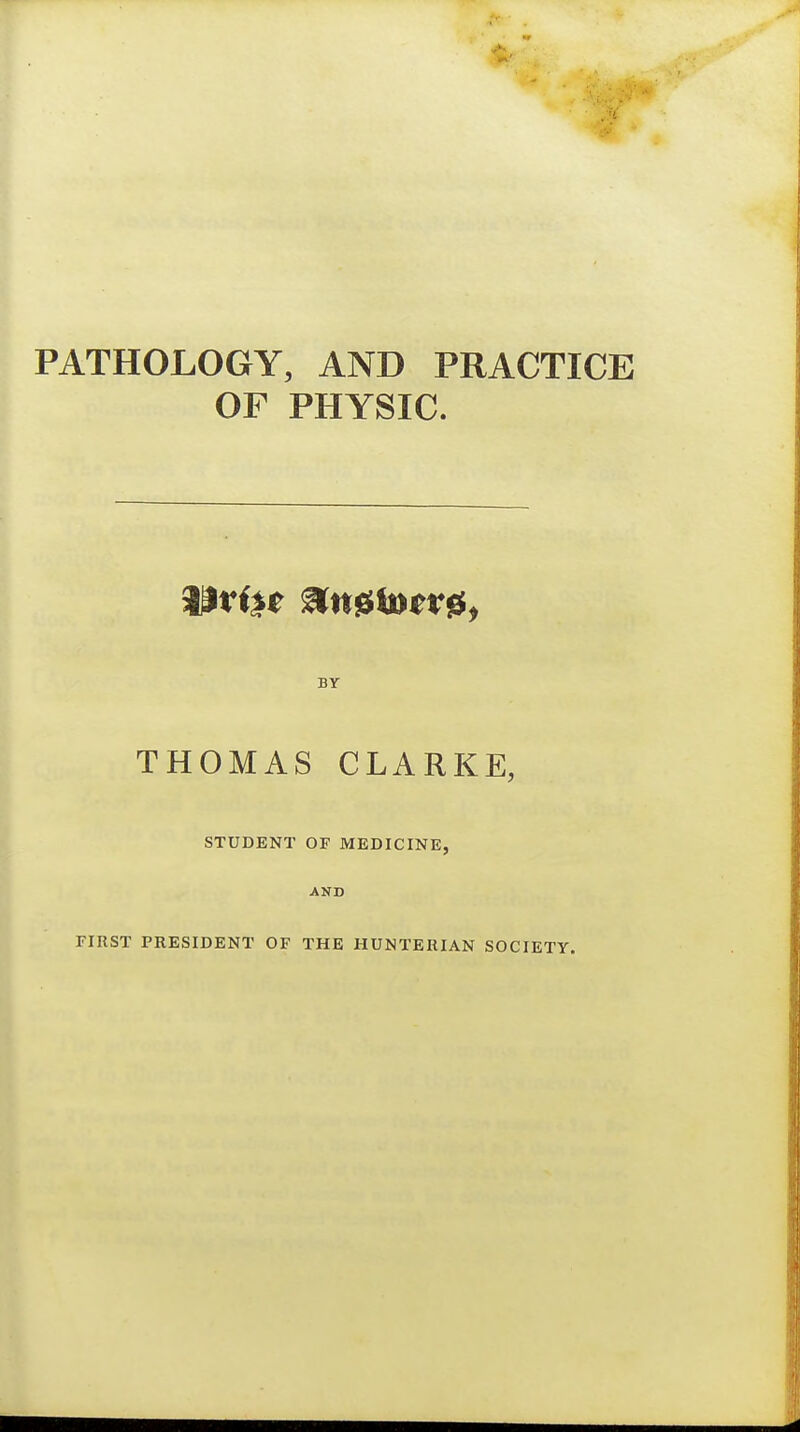 PATHOLOGY, AND PRACTICE OF PHYSIC. BY THOMAS CLARKE, STUDENT OF MEDICINE, AND riRST PRESIDENT OF THE HUNTEHIAN SOCIETY.