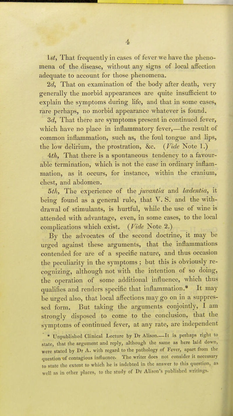 4s 1st, That frequently in cases of fever we have the pheno- mena of the disease, without any signs of local affection adequate to account for those phenomena. 2c?, That on examination of the body after death, very generally the morbid appearances are quite insufficient to explain the symptoms during life, and that in some cases, rare perhaps, no morbid appearance whatever is found. 3c?, That there are symptoms present in continued fever, which have no place in inflammatory fever,—the result of common inflammation, such as, the foul tongue and hps, the low delirium, the prostration, &c. (Fide Note 1.) 4th, That there is a spontaneous tendency to a favour- able termination, which is not the case in ordinary inflam- mation, as it occurs, for instance, within the cranium, chest, and abdomen. 5th, The experience of the juvantia and Icedentia, it being found as a general rule, that V. S. and the with- drawal of stimulants, is hurtful, while the use of wine is attended with advantage, even, in some cases, to the local complications which exist. {Vide Note 2.) By the advocates of the second doctrine, it may be urged against these arguments, that the inflammations contended for are of a specific nature, and thus occasion the peculiarity in the symptoms ; but this is obviously re- cognizing, although not with the intention of so doing, the operation of some additional influence, which thus qualifies and renders specific that inflammation.* It may be urged also, that local affections may go on in a suppres- sed form. But taking the arguments conjointly, I am strongly disposed to come to the conclusion, that the symptoms of continued fever, at any rate, are independent • Unpublished Clinical Lecture by Dr Alison—It is perhaps right to state, that the argument and reply, although the same as here laid down, were stated by Dr A. with regard to the pathology of Fever, apart from the question of contagious influence. The writer does not consider it necessary to state the extent to which he is indebted in the answer to this question, ns well as in other places, to the study of Dr Alison's published writings.