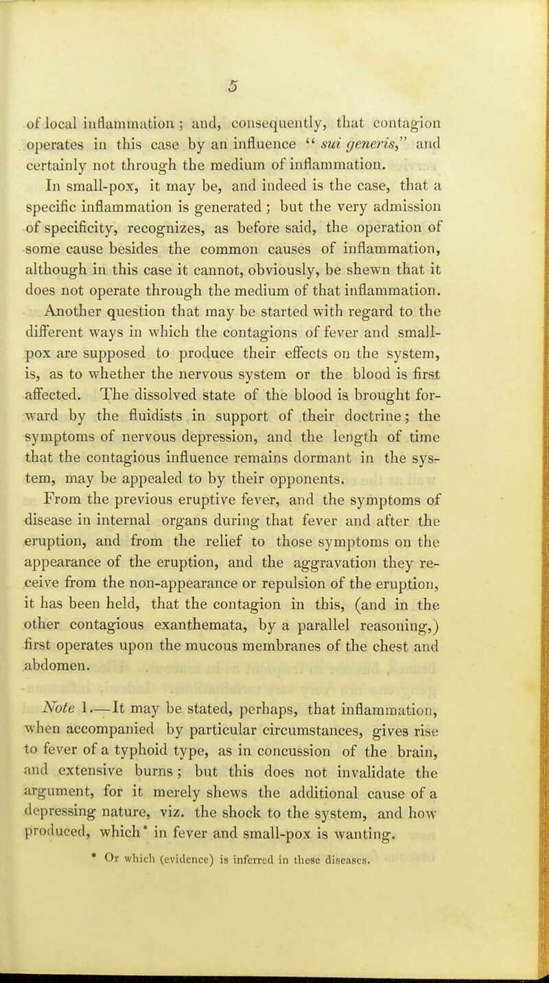 of local inflammation; and, consequently, that contagion operates in this case by an influence  sui generis^' and certainly not through the medium of inflammation. In small-pox, it may be, and indeed is the case, that a specific inflammation is generated ; but the very admission of specificity, recognizes, as before said, the operation of some cause besides the common causes of inflammation, although in this case it cannot, obviously, be shewn that it does not operate through the medium of that inflammation. Another question that may be started with regard to the different ways in which the contagions of fever and small- pox are supposed to produce their eflfects on the system, is, as to whether the nervous system or the blood is first aflfected. The dissolved state of the blood ia brought for- ward by the fluidists in support of their doctrine; the symptoms of nervous depression, and the length of time that the contagious influence remains dormant in the sys- tem, may be appealed to by their opponents. From the previous eruptive fever, and the symptoms of disease in internal organs during that fever and after the eruption, and from the relief to those symptoms on the appearance of the eruption, and the aggravation they re- ceive from the non-appearance or repulsion of the eruption, it has been held, that the contagion in this, (and in the other contagious exanthemata, by a parallel reasoning,) first operates upon the mucous membranes of the chest and abdomen. Note 1—It may be stated, perhaps, that inflammation, when accompanied by particular circumstances, gives rise to fever of a typhoid type, as in concussion of the brain, and extensive burns; but this does not invalidate the argument, for it merely shews the additional cause of a depressing nature, viz. the shock to the system, and how- produced, which* in fever and small-pox is wanting.  Or which (evidence) is inferred in these diseases.
