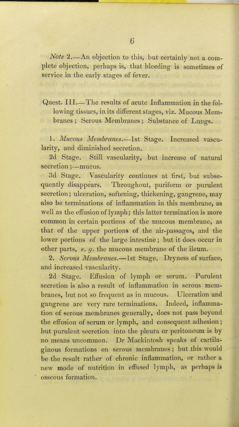 Note 2—An objection to this, but certainly not a com- plete objection, perhaps is, that bleeding is sometimes of service in the early stages of fever. Quest. Ill—The results of acute Inflammation in the fol- lowing tissues, in its different stages, viz. Mucous Mem- branes ; Serous Membranes; Substance of Lungs. 1. Mucous Membranes—1st Stage. Increased vascu- larity, and diminished secretion. 2d Stage. Still vascularity, but increase of natural secretion;—mucus. 3d Stage. Vascularity continues at first, but subse- quently disappears. Throughout, puriform or purulent secretion; ulceration, softening, thickening, gangrene, may also be terminations of inflammation in this membrane, as well as the effusion of lymph; this latter termination is more common in certain portions of the mucous membrane, as that of the upper portions of the air-passages, and the lower portions of the large intestine; but it does occur in other parts, e. g. the mucous membrane of the ileum. 2. Serous Membranes.—1st Stage. Dryness of surface, and increased vascularity. 2d Stage. Effusion of lymph or serum. Purulent secretion is also a result of inflammation in serous mem- branes, but not so frequent as in mucous. Ulceration and gangrene are very rare terminations. Indeed, inflamma- tion of serous membranes generally, does not pass beyond the effusion of serum or lymph, and consequent adhesion; but purulent secretion into the pleura or peritoneum is by no means uncommon. Dr Mackintosh speaks of cartila- ginous formations on serous membranes; but this would be the result rather of chronic inflammation, or rather a new mode of nutrition in effused lymph, as perhaps is osseous formation.