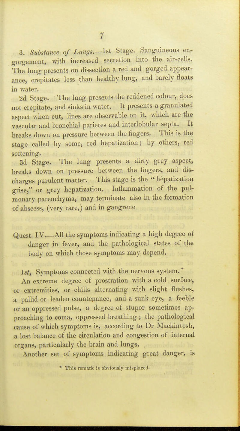 3. Substance of Ltmffs.—1st Stage. Sanguineous en- gorgement, with increased secretion into the air-cells. The lung presents on dissection a red and gorged appear- ance, crepitates less than healthy lung, and barely floats in water. 2d Stage. The lung presents the reddened colour, does not crepitate, and sinks in water. It presents a granulated aspect when cut, lines are observable on it, which are the vascular and bronchial parietes and interlobular septa. It breaks down on pressure between the fingers. This is the stage called by some, red hepatization; by others, red softening. 3d Stage. The lung presents a dirty grey aspect, breaks down on pressure between the fingers, and dis- charges purulent matter. This stage is the  hepatization grise, or grey hepatization. Inflammation of the pul- monary parenchyma, may terminate also in the formation of abscess, (very rare,) and in gangrene Quest. IV All the symptoms indicating a high degree of danger in fever, and the pathological states of the body on which those symptoms may depend. 1st, Symptoms connected with the nervous system. * An extreme degree of prostration with a cold surface, or extremities, or chills alternating with slight flushes, a pallid or leaden countenance, and a sunk eye, a feeble or an oppressed pulse, a degree of stupor sometimes ap- proaching to coma, oppressed breathing ; the pathological cause of which symptoms is, according to Dr Maclcintosh, a lost balance of the circulation and congestion of internal organs, particularly the brain and lungs. Another set of symptoms indicating great danger, is • This remark is obviously misplaced.