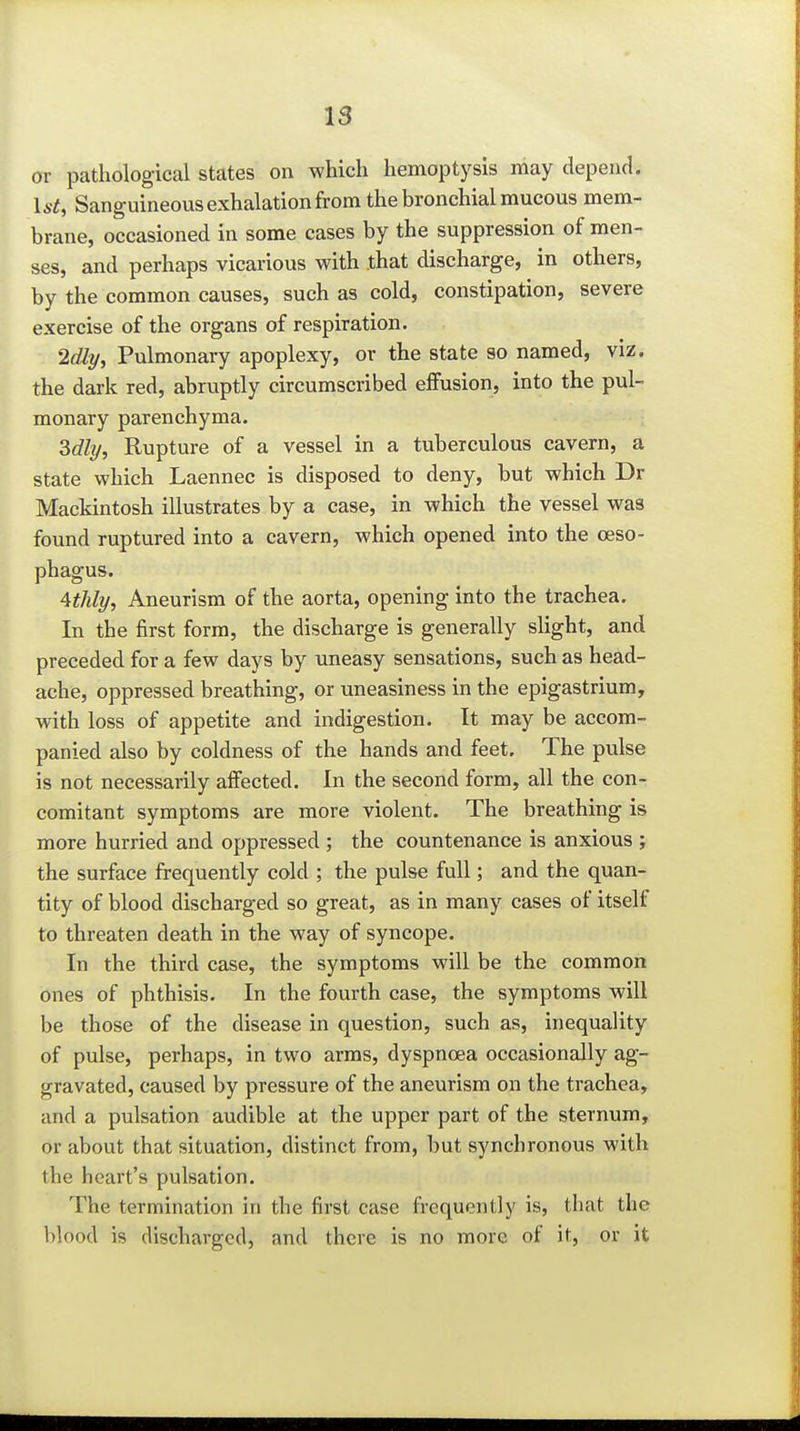 or pathological states on which hemoptysis may depend. 15^, Sanguineous exhalation from the bronchial mucous mem- brane, occasioned in some cases by the suppression of men- ses, and perhaps vicarious with that discharge, in others, by the common causes, such as cold, constipation, severe exercise of the organs of respiration. 2dly, Pulmonary apoplexy, or the state so named, viz. the dark red, abruptly circumscribed effusion, into the pul- monary parenchyma. Mly, Rupture of a vessel in a tuberculous cavern, a state which Laennec is disposed to deny, but which Dr Mackintosh illustrates by a case, in which the vessel was found ruptured into a cavern, which opened into the oeso- phagus. Uhly, Aneurism of the aorta, opening into the trachea. In the first form, the discharge is generally slight, and preceded for a few days by uneasy sensations, such as head- ache, oppressed breathing, or uneasiness in the epigastrium, with loss of appetite and indigestion. It may be accom- panied also by coldness of the hands and feet. The pulse is not necessarily affected. In the second form, all the con- comitant symptoms are more violent. The breathing is more hurried and oppressed ; the countenance is anxious ; the surface frequently cold ; the pulse full; and the quan- tity of blood discharged so great, as in many cases of itself to threaten death in the way of syncope. In the third case, the symptoms will be the common ones of phthisis. In the fourth case, the symptoms will be those of the disease in question, such as, inequality of pulse, perhaps, in two arms, dyspnoea occasionally ag- gravated, caused by pressure of the aneurism on the trachea, and a pulsation audible at the upper part of the sternum, or about that situation, distinct from, but synchronous with the heart's pulsation. The termination in the first case frequently is, that the blood is discharged, and there is no more of it, or it