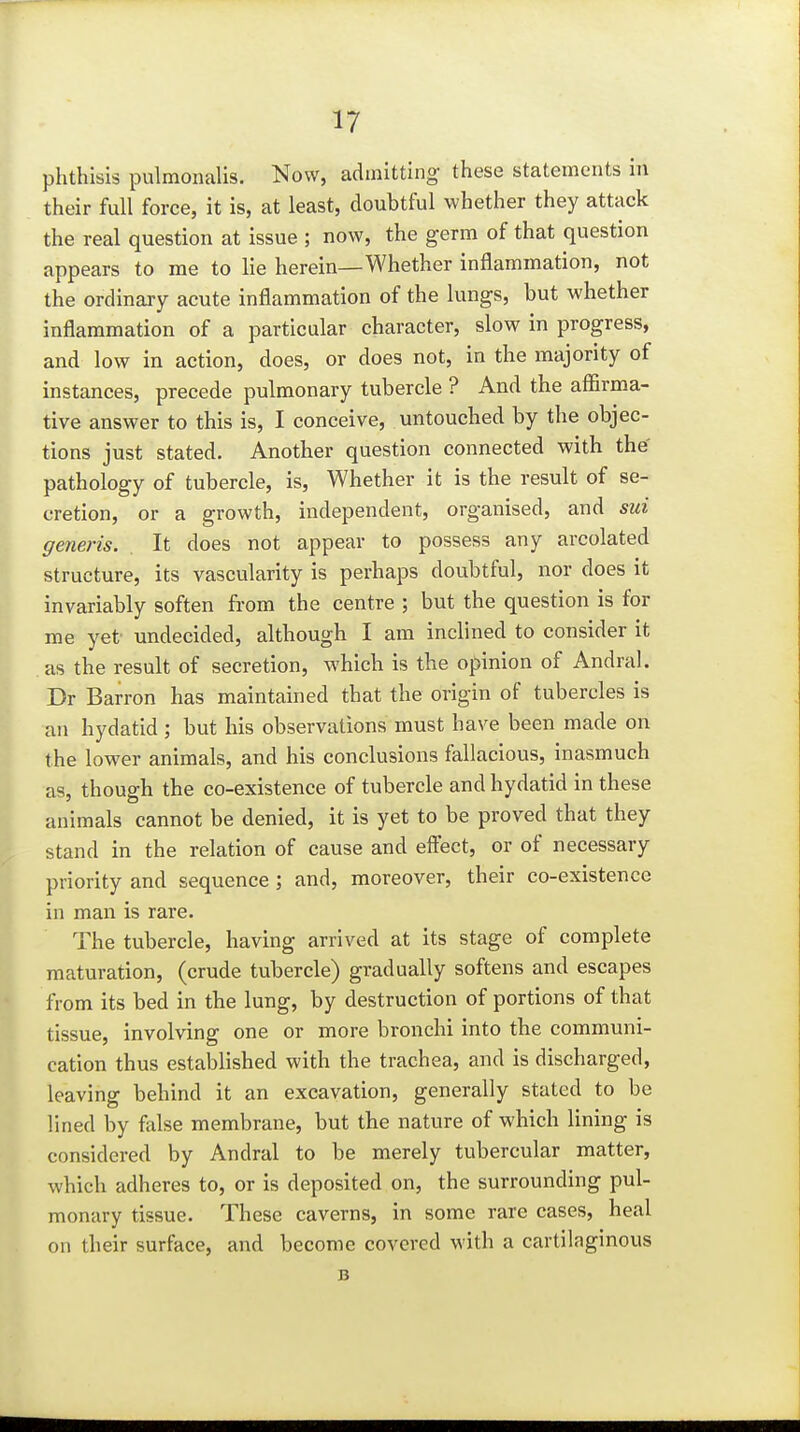 phthisis pulmonalis. Now, admitting- these statements in their full force, it is, at least, doubtful whether they attack the real question at issue ; now, the germ of that question appears to me to lie herein—Whether inflammation, not the ordinary acute inflammation of the lungs, but whether inflammation of a particular character, slow in progress, and low in action, does, or does not, in the majority of instances, precede pulmonary tubercle ? And the affirma- tive answer to this is, I conceive, untouched by the objec- tions just stated. Another question connected with the pathology of tubercle, is, Whether it is the result of se- cretion, or a growth, independent, organised, and sui generis. It does not appear to possess any arcolated structure, its vascularity is perhaps doubtful, nor does it invariably soften from the centre ; but the question is for me yet undecided, although I am inclined to consider it as the result of secretion, which is the opinion of Andral. Dr Barron has maintained that the origin of tubercles is an hydatid; but his observations must have been made on the lower animals, and his conclusions fallacious, inasmuch as, though the co-existence of tubercle and hydatid in these animals cannot be denied, it is yet to be proved that they stand in the relation of cause and effect, or of necessary priority and sequence ; and, moreover, their co-existence in man is rare. The tubercle, having arrived at its stage of complete maturation, (crude tubercle) gradually softens and escapes from its bed in the lung, by destruction of portions of that tissue, involving one or more bronchi into the communi- cation thus established with the trachea, and is discharged, leaving behind it an excavation, generally stated to be lined by false membrane, but the nature of which lining is considered by Andral to be merely tubercular matter, which adheres to, or is deposited on, the surrounding pul- monary tissue. These caverns, in some rare cases, heal on their surface, and become covered with a cartilaginous B
