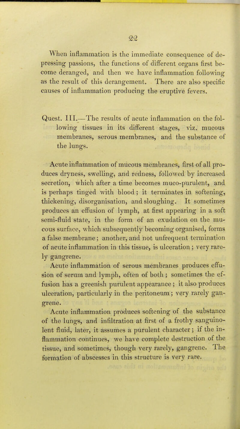 When inflammation is the immediate consequence of de- pressing passions, the functions of different organs first be- come deranged, and then we have inflammation following as the result of this derangement. There are also specific causes of inflammation producing the eruptive fevers. Quest. III.—The results of acute inflammation on the fol- lowing tissues in its different stages, viz. mucous membranes, serous membranes, and the substance of the lungs. Acute inflammation of mucous membranes, first of all pro- duces dryness, swelling, and redness, followed by increased secretion, which after a time becomes muco-purulent, and is perhaps tinged with blood; it terminates in softening, thickening, disorganisation, and sloughing. It sometimes produces an effusion of lymph, at first appearing m a soft semi-fluid state, in the form of an exudation on the mu- cous surface, which svibsequently becoming organised, forms a false membrane; another, and not unfrequent termination of acute inflammation in this tissue, is ulceration ; very rare- ly gangrene. Acute inflammation of serous membranes produces effu- sion of serum and lymph, often of both ; sometimes the ef- fusion has a greenish purulent appearance; it also produces ulceration, particularly in the peritoneum; very rarely gan- grene. Acute inflammation produces softening of the substance of the lungs, and infiltration at first of a frothy sanguino- lent fluid, later, it assumes a purulent character; if the in- flammation continues, we have complete destruction of the tissue, and sometimes, though very rarely, gangrene. The formation of abscesses in this structure is very rare.