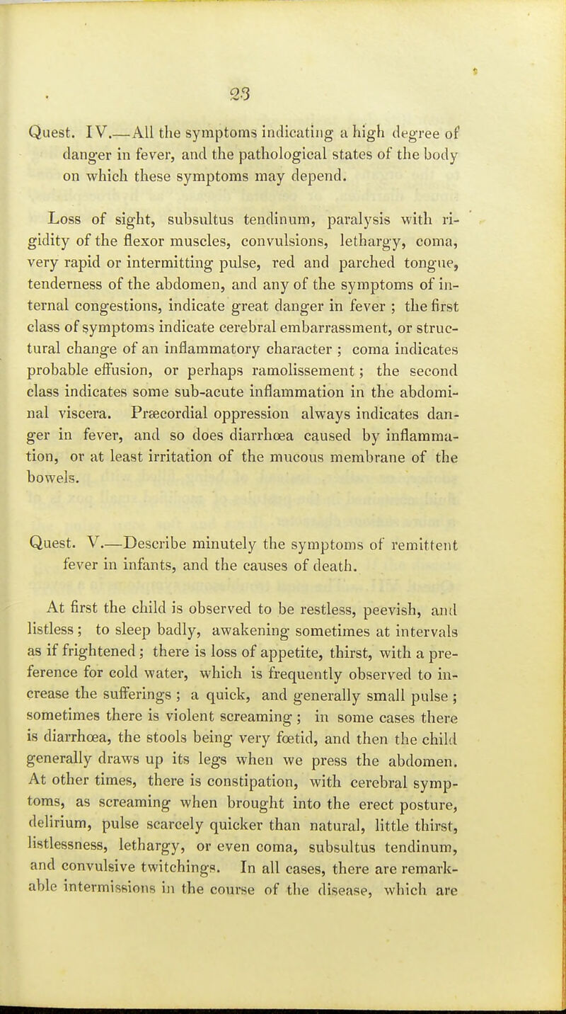 danger in fever, and the pathological states of the body on which these symptoms may depend. Loss of sight, subsultus tendinum, paralysis with ri- gidity of the flexor muscles, convulsions, lethargy, coma, very rapid or intermitting pulse, red and parched tongue, tenderness of the abdomen, and any of the symptoms of in- ternal congestions, indicate great danger in fever ; the first class of symptoms indicate cerebral embarrassment, or struc- tural change of an inflammatory character ; coma indicates probable eff'usion, or perhaps ramolissement; the second class indicates some sub-acute inflammation in the abdomi- nal viscera. Prsecordial oppression always indicates dan- ger in fever, and so does diarrhoea caused by inflamma- tion, or at least irritation of the mucous membrane of the bowels. Quest. V.—Describe minutely the symptoms of remittent fever in infants, and the causes of death. At first the child is observed to be restless, peevish, and listless ; to sleep badly, awakening sometimes at intervals as if frightened; there is loss of appetite, thirst, with a pre- ference for cold water, which is frequently observed to in- crease the sufferings ; a quick, and generally small pulse ; sometimes there is violent screaming; in some cases there is diarrhoea, the stools being very foetid, and then the child generally draws up its legs when we press the abdomen. At other times, there is constipation, with cerebral symp- toms, as screaming when brought into the erect posture, delirium, pulse scarcely quicker than natural, little thirst, listlessness, lethargy, or even coma, subsultus tendinum, and convulsive twitchings. In all cases, there are remark- able intermissions in the course of the disease, which are