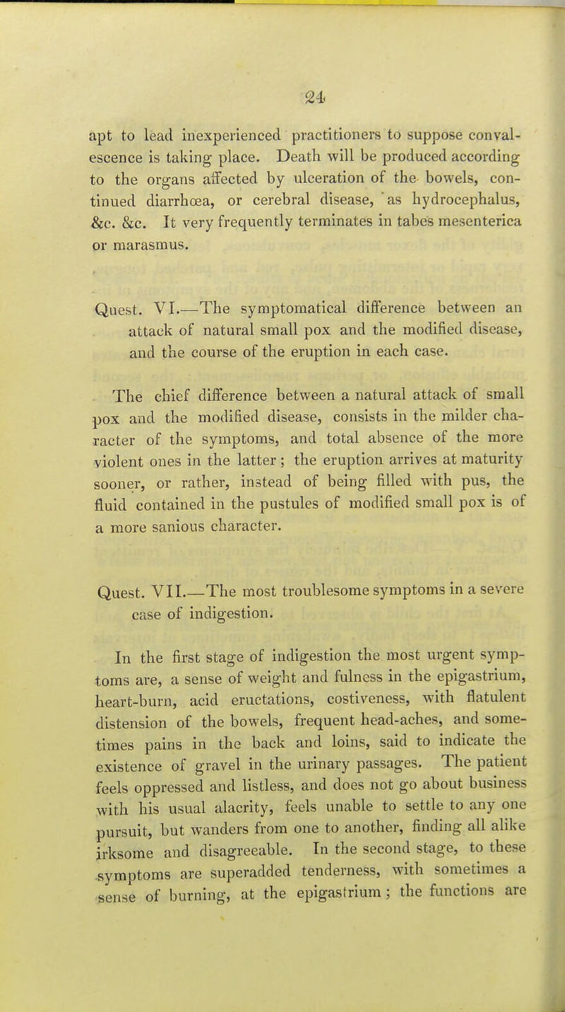 apt to lead inexperienced practitioners to suppose conval- escence is taking place. Death will be produced according to the organs aifected by ulceration of the bowels, con- tinued diarrhoea, or cerebral disease, as hydrocephalus, &c. &c. It very frequently terminates in tabes mesenterica or marasmus. Quest. VI.—The symptomatical diflFerence between an attack of natural small pox and the modified disease, and the course of the eruption in each case. The chief difference between a natural attack of small pox and the modified disease, consists in the milder cha- racter of the symptoms, and total absence of the more violent ones in the latter ; the eruption arrives at maturity sooner, or rather, instead of being filled with pus, the fluid contained in the pustules of modified small pox is of a more sanious character. Quest. VII The most troublesome symptoms in a severe case of indigestion. In the first stage of indigestion the most urgent symp- toms are, a sense of weight and fulness in the epigastrium, heart-burn, acid eructations, costiveness, with flatulent distension of the bowels, frequent head-aches, and some- times pains in the back and loins, said to indicate the existence of gravel in the urinary passages. The patient feels oppressed and listless, and does not go about business with his usual alacrity, feels unable to settle to any one pursuit, but wanders from one to another, finding all alike irksome and disagreeable. In the second stage, to these symptoms are superadded tenderness, with sometimes a sense of burning, at the epigasfrium ; the functions are