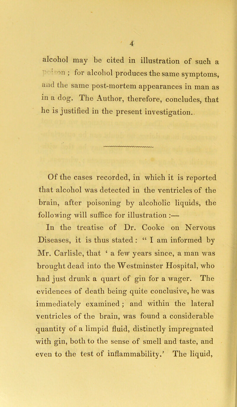 alcohol may be cited in illustration of such a on J for alcohol produces the same symptoms, and the same post-mortem appearances in man as in a dog. The Author, therefore, concludes, that he is justified in the present investigation. Of the cases recorded, in which it is reported that alcohol was detected in the ventricles of the brain, after poisoning by alcoholic liquids, the following will suffice for illustration :— In the treatise of Dr. Cooke on Nervous Diseases, it is thus stated : “ I am informed by Mr. Carlisle, that ‘ a few years since, a man was brought dead into the Westminster Hospital, who had just drunk a quart of gin for a wager. The evidences of death being quite conclusive, he was immediately examined; and within the lateral ventricles of the brain, was found a considerable quantity of a limpid fluid, distinctly impregnated with gin, both to the sense of smell and taste, and even to the test of inflammability.’ The liquid,