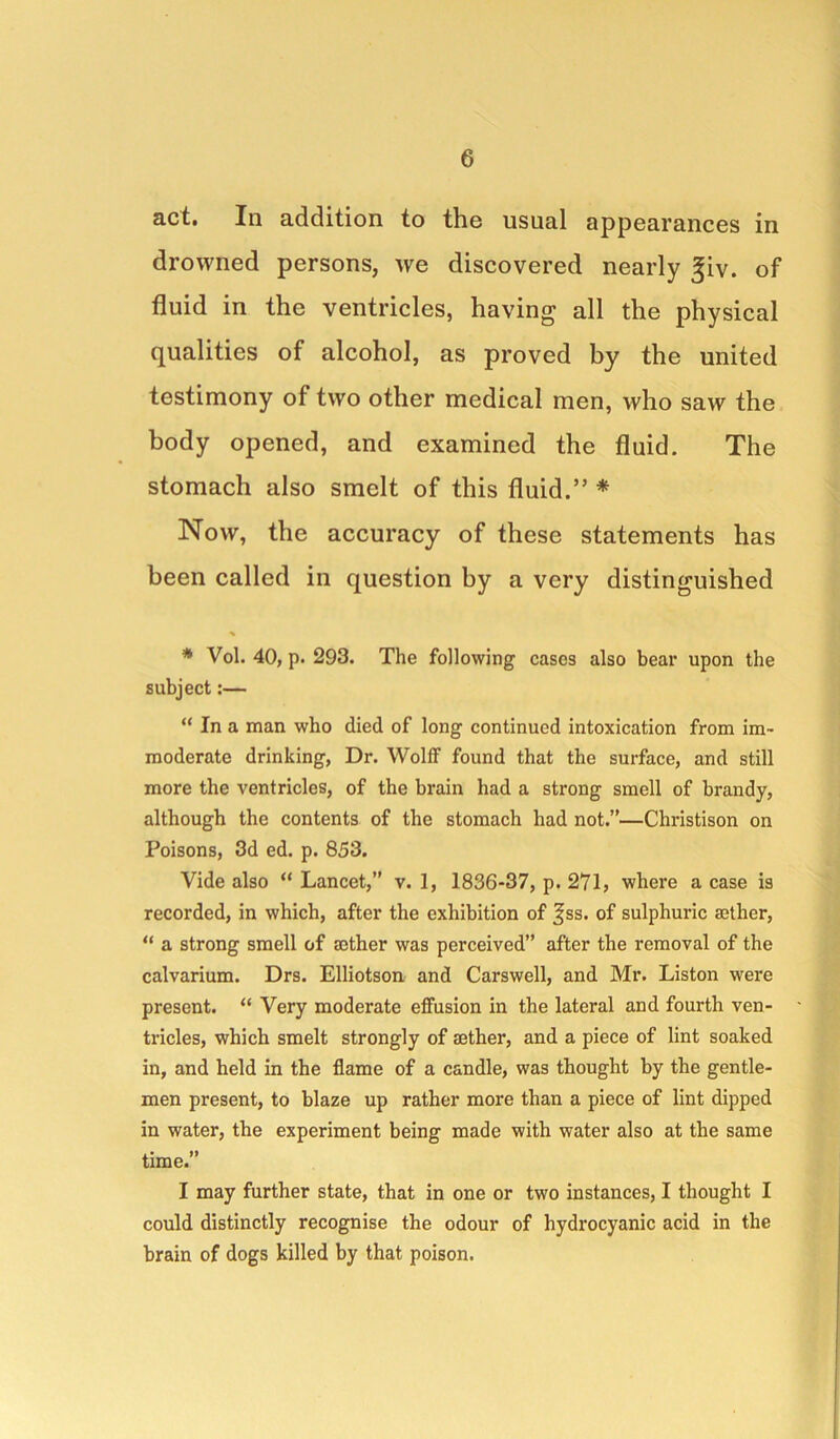 act. In addition to the usual appearances in drowned persons, we discovered nearly ^iv. of fluid in the ventricles, having all the physical qualities of alcohol, as proved by the united testimony of two other medical men, who saw the body opened, and examined the fluid. The stomach also smelt of this fluid.” * Now, the accuracy of these statements has been called in question by a very distinguished * Vol. 40, p. 293. The following cases also bear upon the subject:— “ In a man who died of long continued intoxication from im- moderate drinking, Dr. Wolff found that the surface, and still more the ventricles, of the brain had a strong smell of brandy, although the contents of the stomach had not.”—Christison on Poisons, 3d ed. p. 853. Vide also “ Lancet,” v. 1, 1836-37, p. 271, where a case is recorded, in which, after the exhibition of ^ss. of sulphuric aether, “ a strong smell of aether was perceived” after the removal of the calvarium. Drs. Elliotson and Carswell, and Mr. Liston were present. “ Very moderate elfusion in the lateral and fourth ven- tricles, which smelt strongly of aether, and a piece of lint soaked in, and held in the flame of a candle, was thought by the gentle- men present, to blaze up rather more than a piece of lint dipped in water, the experiment being made with water also at the same time.” I may further state, that in one or two instances, I thought I could distinctly recognise the odour of hydrocyanic acid in the brain of dogs killed by that poison.