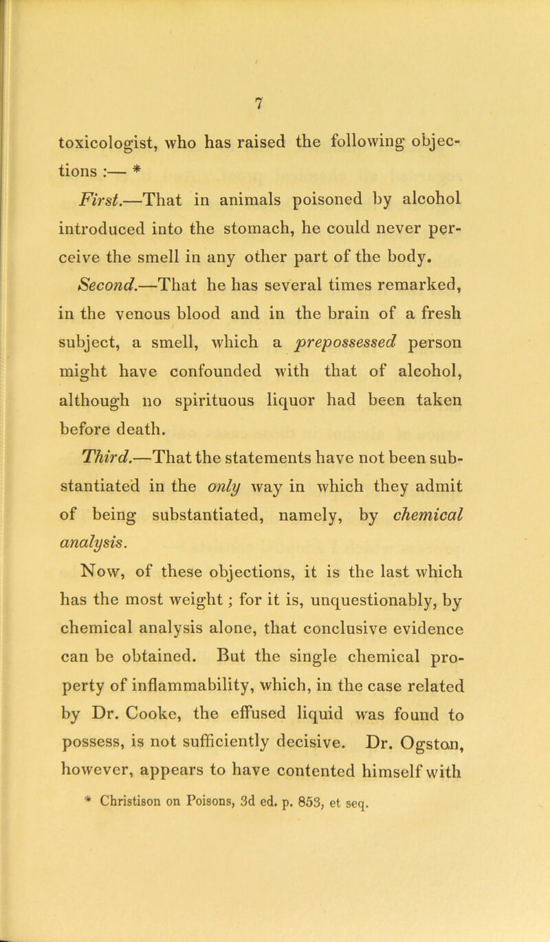 toxicologist, who has raised the following objec- tions :— * First.—That in animals poisoned by alcohol introduced into the stomach, he could never per- ceive the smell in any other part of the body. Second.—That he has several times remarked, in the venous blood and in the brain of a fresh subject, a smell, which a prepossessed person might have confounded with that of alcohol, although no spirituous liquor had been taken before death. Third.—That the statements have not been sub- stantiated in the only way in which they admit of being substantiated, namely, by chemical analysis. Now, of these objections, it is the last which has the most weight; for it is, unquestionably, by chemical analysis alone, that conclusive evidence can be obtained. But the single chemical pro- perty of inflammability, which, in the case related by Dr. Cooke, the effused liquid was found to possess, is not sufficiently decisive. Dr. Ogstan, however, appears to have contented himself with * Christison on Poisons, 3d cd. p. 853, et seq.