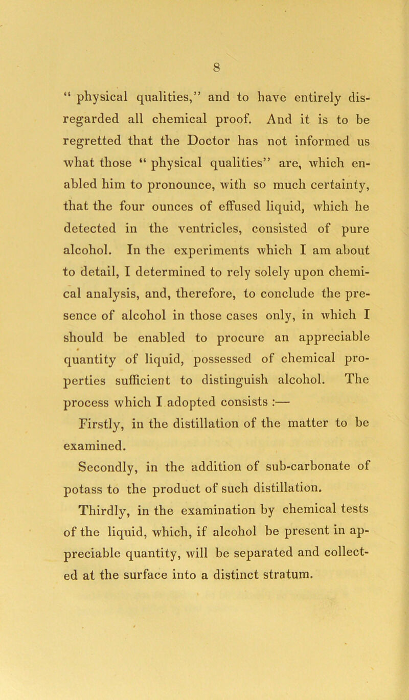 “ physical qualities,” and to have entirely dis- regarded all chemical proof. And it is to be regretted that the Doctor has not informed us what those “ physical qualities” are, which en- abled him to pronounce, with so much certainty, that the four ounces of effused liquid, which he detected in the ventricles, consisted of pure alcohol. In the experiments which I am about to detail, I determined to rely solely upon chemi- cal analysis, and, therefore, to conclude the pre- sence of alcohol in those cases only, in which I should be enabled to procure an appreciable # quantity of liquid, possessed of chemical pro- perties sufficient to distinguish alcohol. The process which I adopted consists :— Firstly, in the distillation of the matter to be examined. Secondly, in the addition of sub-carbonate of potass to the product of such distillation. Thirdly, in the examination by chemical tests of the liquid, which, if alcohol be present in ap- preciable quantity, will be separated and collect- ed at the surface into a distinct stratum.