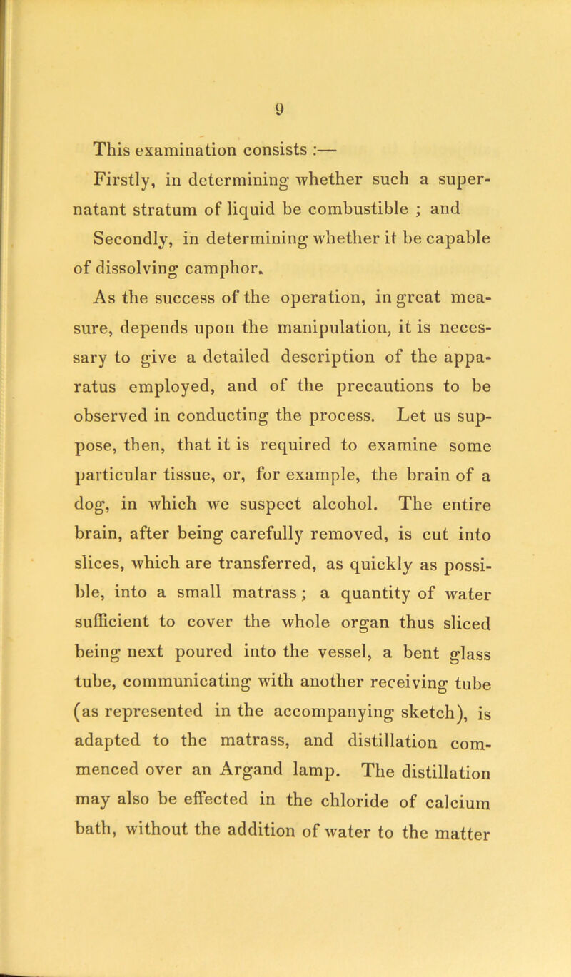 This examination consists :— Firstly, in determining whether such a super- natant stratum of liquid be combustible ; and Secondly, in determining whether it be capable of dissolving camphor. As the success of the operation, in great mea- sure, depends upon the manipulation, it is neces- sary to give a detailed description of the appa- ratus employed, and of the precautions to he observed in conducting the process. Let us sup- pose, then, that it is required to examine some particular tissue, or, for example, the brain of a dog, in which we suspect alcohol. The entire brain, after being carefully removed, is cut into slices, which are transferred, as quickly as possi- ble, into a small matrass; a quantity of water sufficient to cover the whole organ thus sliced being next poured into the vessel, a bent glass tube, communicating with another receiving tube (as represented in the accompanying sketch), is adapted to the matrass, and distillation com- menced over an Argand lamp. The distillation may also be effected in the chloride of calcium bath, without the addition of water to the matter
