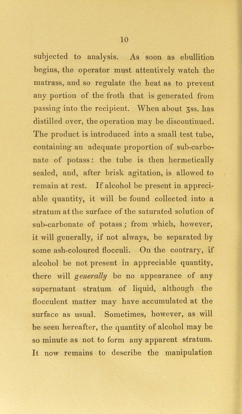 subjected to analysis. As soon as ebullition begins, the operator must attentively watch the matrass, and so regulate the heat as to prevent any portion of the froth that is generated from passing into the recipient. When about 3ss. has distilled over, the operation may be discontinued. The product is introduced into a small test tube, containing an adequate proportion of sub-carbo- nate of potass: the tube is then hermetically sealed, and, after brisk agitation, is allowed to remain at rest. If alcohol be present in appreci- able quantity, it will be found collected into a stratum at the surface of the saturated solution of sub-carbonate of potass ; from which, however, it will generally, if not always, be separated by some ash-coloured flocculi. On the contrary, if alcohol be not present in appreciable quantity, there will generally be no appearance of any supernatant stratum of liquid, although the flocculent matter may have accumulated at the surface as usual. Sometimes, however, as will be seen hereafter, the quantity of alcohol may be so minute as not to form any apparent stratum. It now remains to describe the manipulation