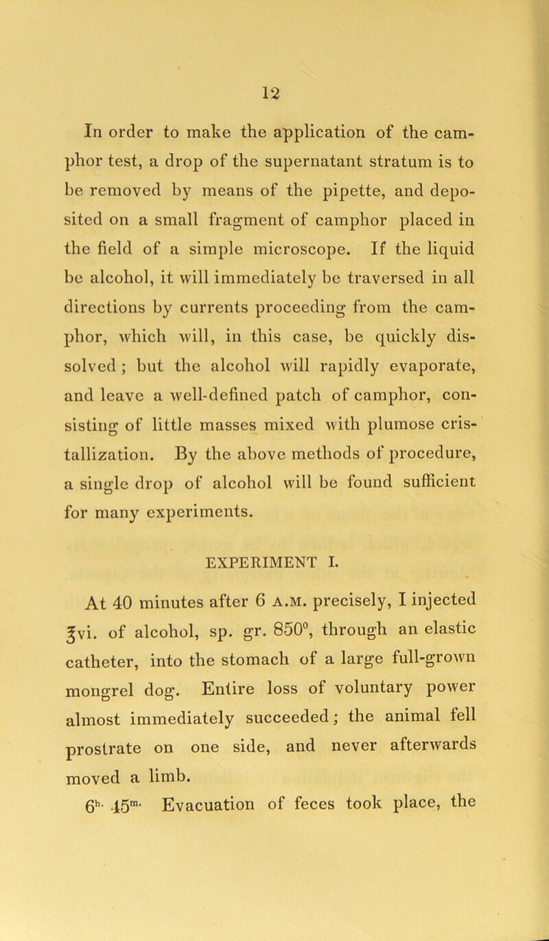 In order to make the application of the cam- phor test, a drop of the supernatant stratum is to be removed by means of the pipette, and depo- sited on a small fragment of camphor placed in the field of a simple microscope. If the liquid be alcohol, it will immediately be traversed in all directions by currents proceeding from the cam- phor, which will, in this case, be quickly dis- solved ; but the alcohol will rapidly evaporate, and leave a well-defined patch of camphor, con- sisting of little masses mixed with plumose cris- tallization. By the above methods of procedure, a single drop of alcohol will be found sufficient for many experiments. EXPERIMENT I. At 40 minutes after 6 a.m. precisely, I injected ^vi. of alcohol, sp. gr. 850°, through an elastic catheter, into the stomach of a large full-grown mongrel dog. Entire loss of voluntary power almost immediately succeeded; the animal fell prostrate on one side, and never afterwards moved a limb. 6h- 15m‘ Evacuation of feces took place, the