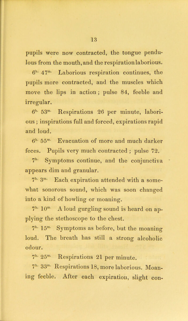 pupils were now contracted, the tongue pendu- lous from the mouth,and the respirationlaborious. 6h- 47m' Laborious respiration continues, the pupils more contracted, and the muscles which move the lips in action ; pulse 84, feeble and irregular. 6h- 53m' Respirations 26 per minute, labori- ous ; inspirations full and forced, expirations rapid and loud. 6h- 55m- Evacuation of more and much darker feces. Pupils very much contracted ; pulse 72. 7h- Symptoms continue, and the conjunctiva appears dim and granular. 7h‘ 3m- Each expiration attended with a some- what sonorous sound, which was soon changed into a kind of howling: or moaning:. 7h- 10m A loud gurgling sound is heard on ap- plying the stethoscope to the chest. 7h- 15m- Symptoms as before, but the moaning loud. The breath has still a strong alcoholic odour. 7h- 25m- Respirations 21 per minute. 7h- 33m- Respirations 18, more laborious. Moan- ing feeble. After each expiration, slight con-