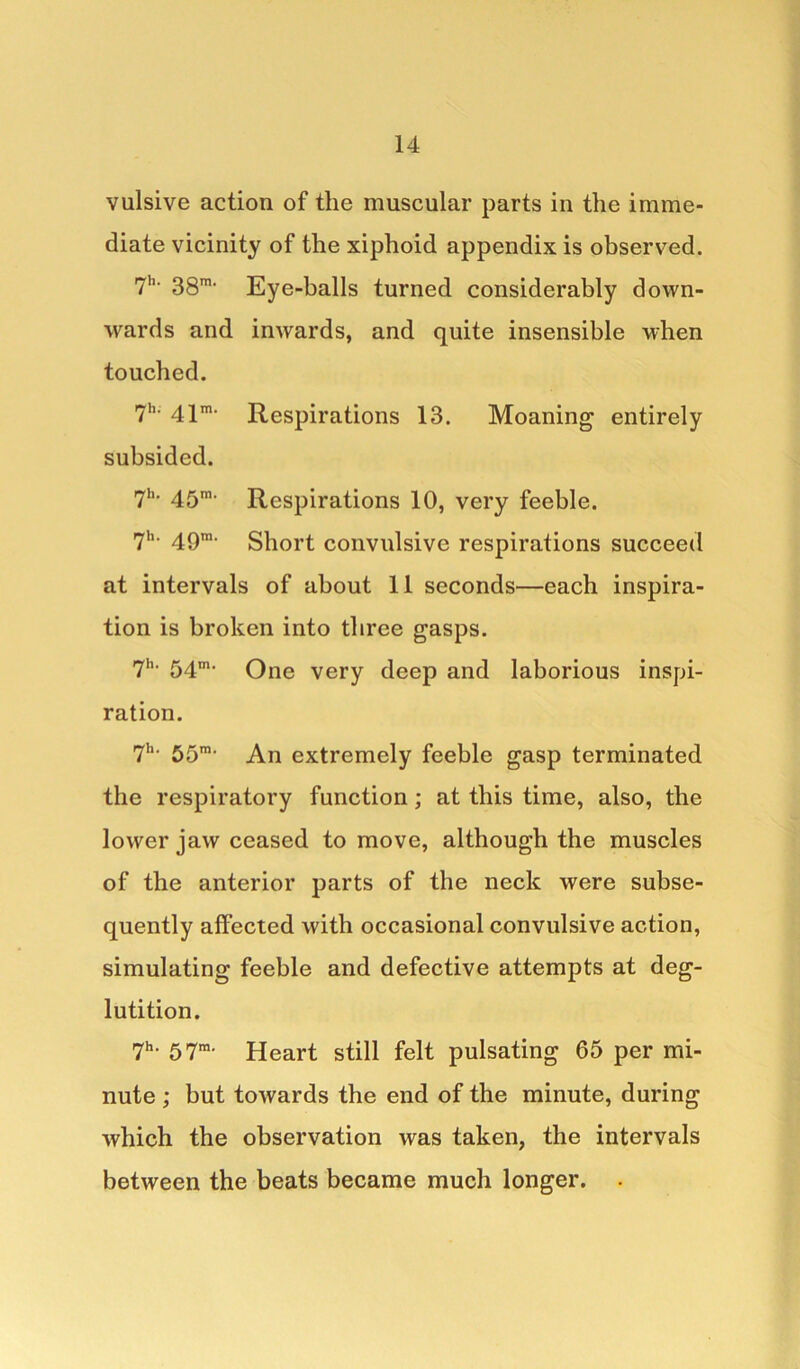 vulsive action of the muscular parts in the imme- diate vicinity of the xiphoid appendix is observed. 7h- 38m- Eye-balls turned considerably down- wards and inwards, and quite insensible when touched. 7h- 41m- Respirations 13. Moaning entirely subsided. 7lK 45m< Respirations 10, very feeble. 7h> 49ra> Short convulsive respirations succeed at intervals of about 11 seconds—each inspira- tion is broken into three gasps. 7h< 54m> One very deep and laborious inspi- ration. 7h> 55m> An extremely feeble gasp terminated the respiratory function ; at this time, also, the lower jaw ceased to move, although the muscles of the anterior parts of the neck were subse- quently affected with occasional convulsive action, simulating feeble and defective attempts at deg- lutition. 7h- 57m. Heart still felt pulsating 65 per mi- nute ; but towards the end of the minute, during which the observation was taken, the intervals between the beats became much longer. .