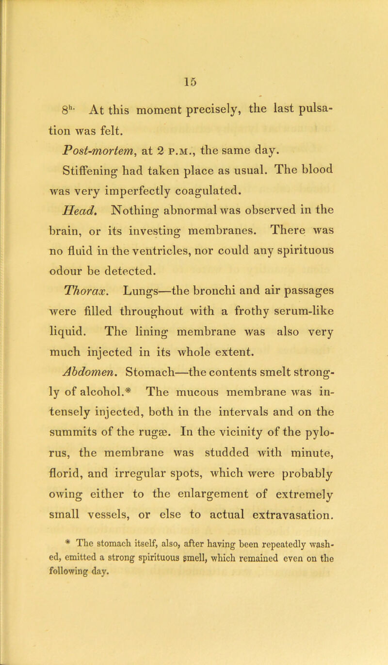8h> At this moment precisely, the last pulsa- tion was felt. Post-mortem, at 2 p.m., the same day. Stiffening had taken place as usual. The blood was very imperfectly coagulated. Head. Nothing abnormal was observed in the brain, or its investing membranes. There was no fluid in the ventricles, nor could any spirituous odour be detected. Thorax. Lungs—the bronchi and air passages were filled throughout with a frothy serum-like liquid. The lining membrane was also very much injected in its whole extent. Abdomen. Stomach—the contents smelt strong- ly of alcohol.* The mucous membrane was in- tensely injected, both in the intervals and on the summits of the rugae. In the vicinity of the pylo- rus, the membrane was studded with minute, florid, and irregular spots, which were probably owing either to the enlargement of extremely small vessels, or else to actual extravasation. * The stomach itself, also, after having been repeatedly wash- ed, emitted a strong spirituous smell, which remained even on the following day.