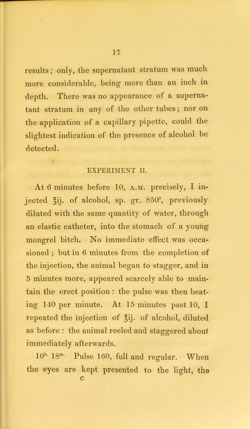 results; only, the supernatant stratum was much more considerable, being more than an inch in depth. There was no appearance of a superna- tant stratum in any of the other tubes; nor on the application of a capillary pipette, could the slightest indication of the presence of alcohol be detected. EXPERIMENT II. At 6 minutes before 10, a.m. precisely, I in- jected ^ij. of alcohol, sp. gr. 850°, previously diluted with the same quantity of water, through an elastic catheter, into the stomach of a young mongrel bitch. No immediate effect was occa- sioned ; but in 6 minutes from the completion of the injection, the animal began to stagger, and in 5 minutes more, appeared scarcely able to main- tain the erect position : the pulse was then beat- ing 140 per minute. At 15 minutes past 10, I repeated the injection of 3pj- of alcohol, diluted as before : the animal reeled and staggered about immediately afterwards. IQh. igm. pu]se loo, full and regular. When the eyes are kept presented to the light, the c