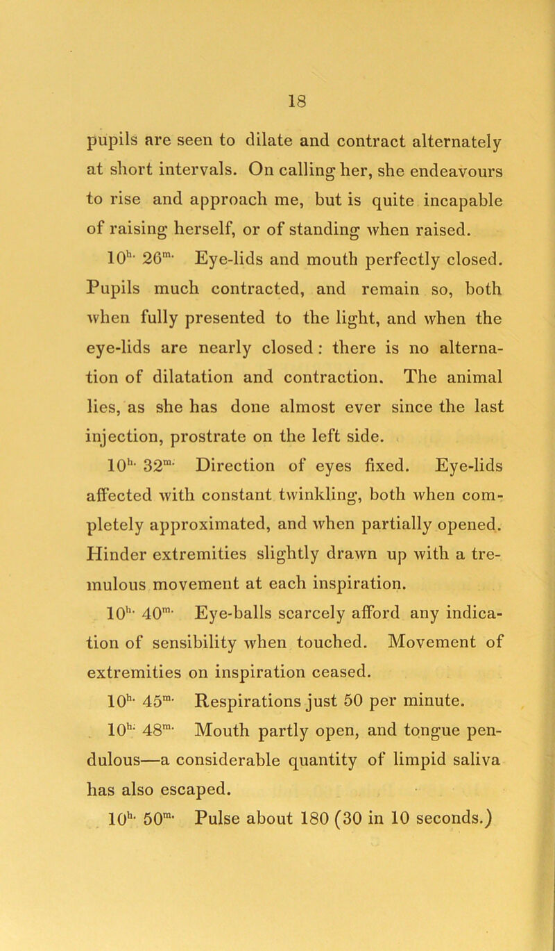 pupils are seen to dilate and contract alternately at short intervals. On calling her, she endeavours to rise and approach me, but is quite incapable of raising herself, or of standing when raised. 10h- 26m- Eye-lids and mouth perfectly closed. Pupils much contracted, and remain so, both when fully presented to the light, and when the eye-lids are nearly closed : there is no alterna- tion of dilatation and contraction. The animal lies, as she has done almost ever since the last injection, prostrate on the left side. 10'1, 32ra- Direction of eyes fixed. Eye-lids affected with constant twinkling, both when com- pletely approximated, and when partially opened. Hinder extremities slightly drawn up with a tre- mulous movement at each inspiration. 10h- 40m‘ Eye-balls scarcely afford any indica- tion of sensibility when touched. Movement of extremities on inspiration ceased. 10h> 45m. Respirations just 50 per minute. 10h; 48m- Mouth partly open, and tongue pen- dulous—a considerable quantity of limpid saliva has also escaped. 10h< 501, Pulse about 180 (30 in 10 seconds.)