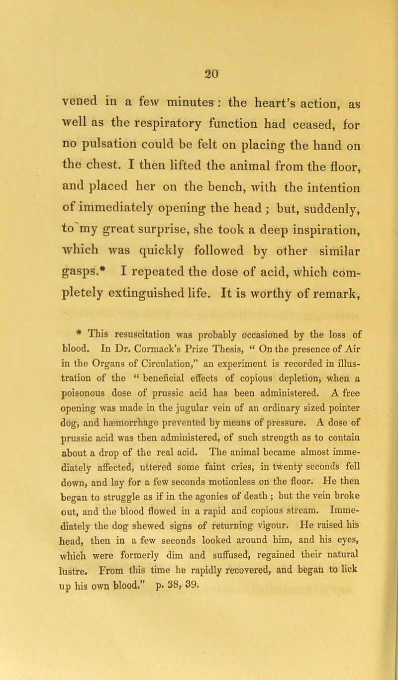 vened in a few minutes: the heart’s action, as well as the respiratory function had ceased, for no pulsation could be felt on placing the hand on the chest. I then lifted the animal from the floor, and placed her on the bench, with the intention of immediately opening the head ; but, suddenly, to my great surprise, she took a deep inspiration, which ivas quickly followed by other similar gasps.# I repeated the dose of acid, which com- pletely extinguished life. It is worthy of remark, * This resuscitation was probably occasioned by the loss of blood. In Dr. Cormack’s Prize Thesis, “ On the presence of Air in the Organs of Circulation,” an experiment is recorded in illus- tration of the “ beneficial effects of copious depletion, when a poisonous dose of prussic acid has been administered. A free opening was made in the jugular vein of an ordinary sized pointer dog, and hajmorrhage prevented by means of pressure. A dose of prussic acid was then administered, of such strength as to contain about a drop of the real acid. The animal became almost imme- diately affected, uttered some faint cries, in twenty seconds fell down, and lay for a few seconds motionless on the floor. He then began to struggle as if in the agonies of death ; but the vein broke out, and the blood flowed in a rapid and copious stream. Imme- diately the dog shewed signs of returning vigour. He raised his head, then in a few seconds looked around him, and his eyes, which were formerly dim and suffused, regained their natural lustre. From this time he rapidly recovered, and began to lick up his own blood,” p. 38, 39.