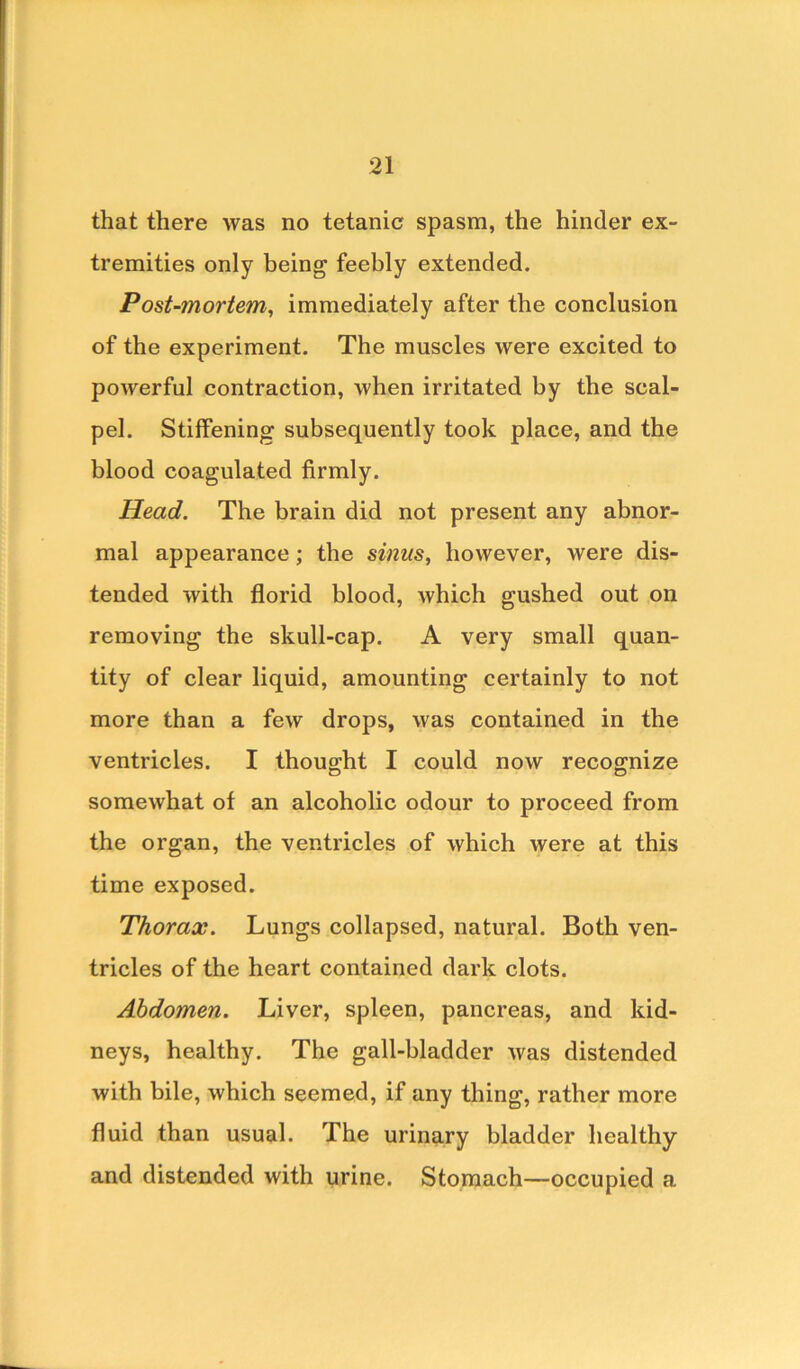 that there was no tetanic spasm, the hinder ex- tremities only being feebly extended. Post-mortem,, immediately after the conclusion of the experiment. The muscles were excited to powerful contraction, when irritated by the scal- pel. Stiffening subsequently took place, and the blood coagulated firmly. Head. The brain did not present any abnor- mal appearance; the sinus, however, were dis- tended with florid blood, which gushed out on removing the skull-cap. A very small quan- tity of clear liquid, amounting certainly to not more than a few drops, was contained in the ventricles. I thought I could now recognize somewhat of an alcoholic odour to proceed from the organ, the ventricles of which were at this time exposed. Thorax. Lungs collapsed, natural. Both ven- tricles of the heart contained dark clots. Abdomen. Liver, spleen, pancreas, and kid- neys, healthy. The gall-bladder was distended with bile, which seemed, if any thing, rather more fluid than usual. The urinary bladder healthy and distended with urine. Stomach—occupied a