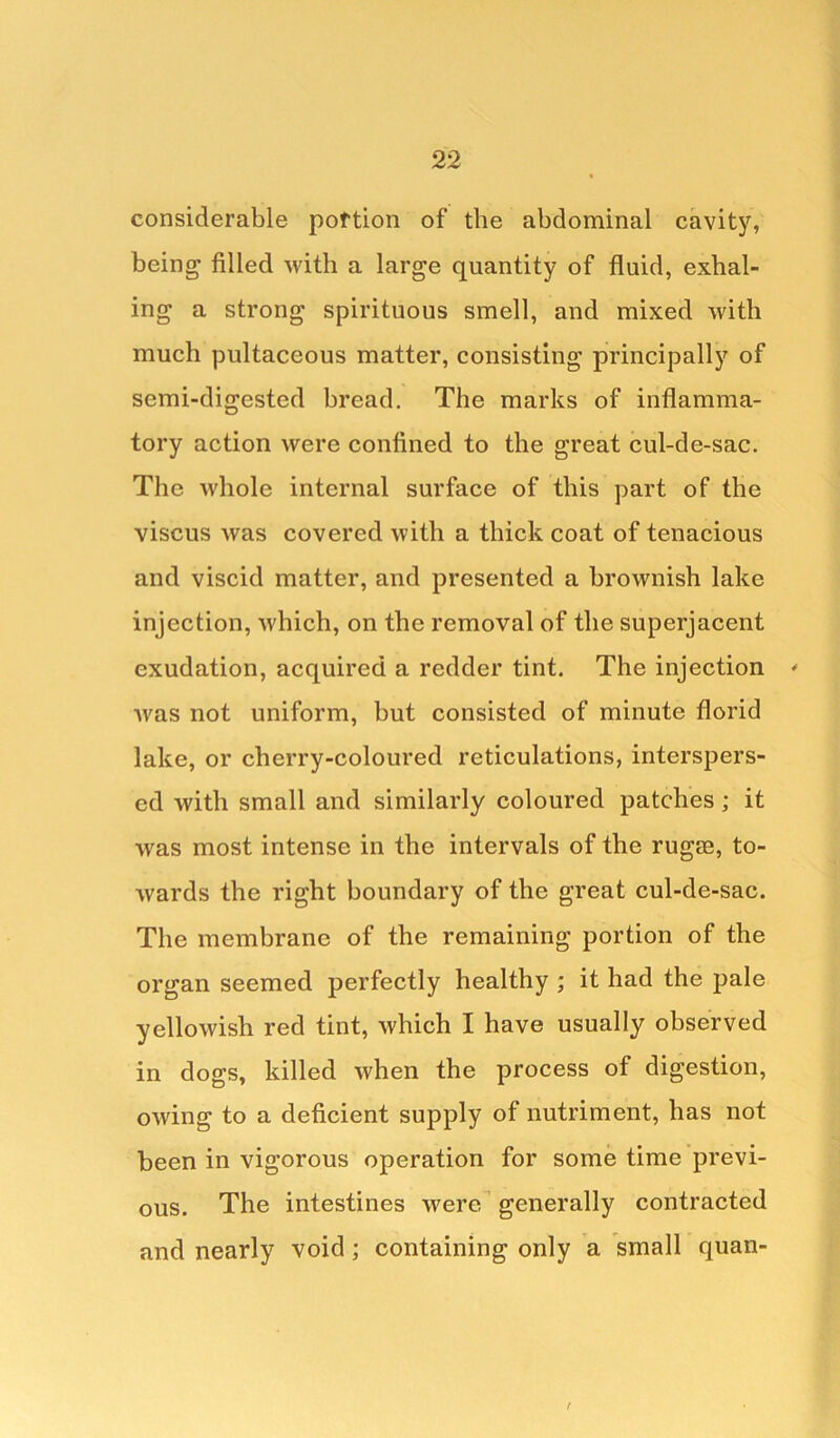 considerable portion of the abdominal cavity, being filled with a large quantity of fluid, exhal- ing a strong spirituous smell, and mixed with much pultaceous matter, consisting principally of semi-digested bread. The marks of inflamma- tory action were confined to the great cul-de-sac. The whole internal surface of this part of the viscus was covered with a thick coat of tenacious and viscid matter, and presented a brownish lake injection, which, on the removal of the superjacent exudation, acquired a redder tint. The injection ' wms not uniform, but consisted of minute florid lake, or cherry-coloured reticulations, interspers- ed with small and similarly coloured patches ; it was most intense in the intervals of the rugae, to- wards the right boundary of the great cul-de-sac. The membrane of the remaining portion of the organ seemed perfectly healthy ; it had the pale yellowish red tint, which I have usually observed in dogs, killed when the process of digestion, owing to a deficient supply of nutriment, has not been in vigorous operation for some time previ- ous. The intestines were generally contracted and nearly void ; containing only a small quan- f