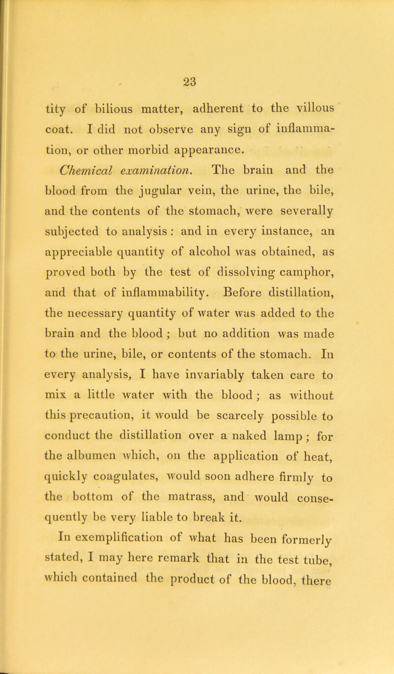 tity of bilious matter, adherent to the villous coat. I did not observe any sign of inflamma- tion, or other morbid appearance. Chemical examination. The brain and the blood from the jugular vein, the urine, the bile, and the contents of the stomach, were severally subjected to analysis : and in every instance, an appreciable quantity of alcohol was obtained, as proved both by the test of dissolving camphor, and that of inflammability. Before distillation, the necessary quantity of water was added to the brain and the blood ; but no addition was made to the urine, bile, or contents of the stomach. In every analysis, I have invariably taken care to mix a little water with the blood ; as without this precaution, it would be scarcely possible to conduct the distillation over a naked lamp; for the albumen which, on the application of heat, quickly coagulates, would soon adhere firmly to the bottom of the matrass, and would conse- quently be very liable to break it. In exemplification of what has been formerly stated, I may here remark that in the test tube, which contained the product of the blood, there