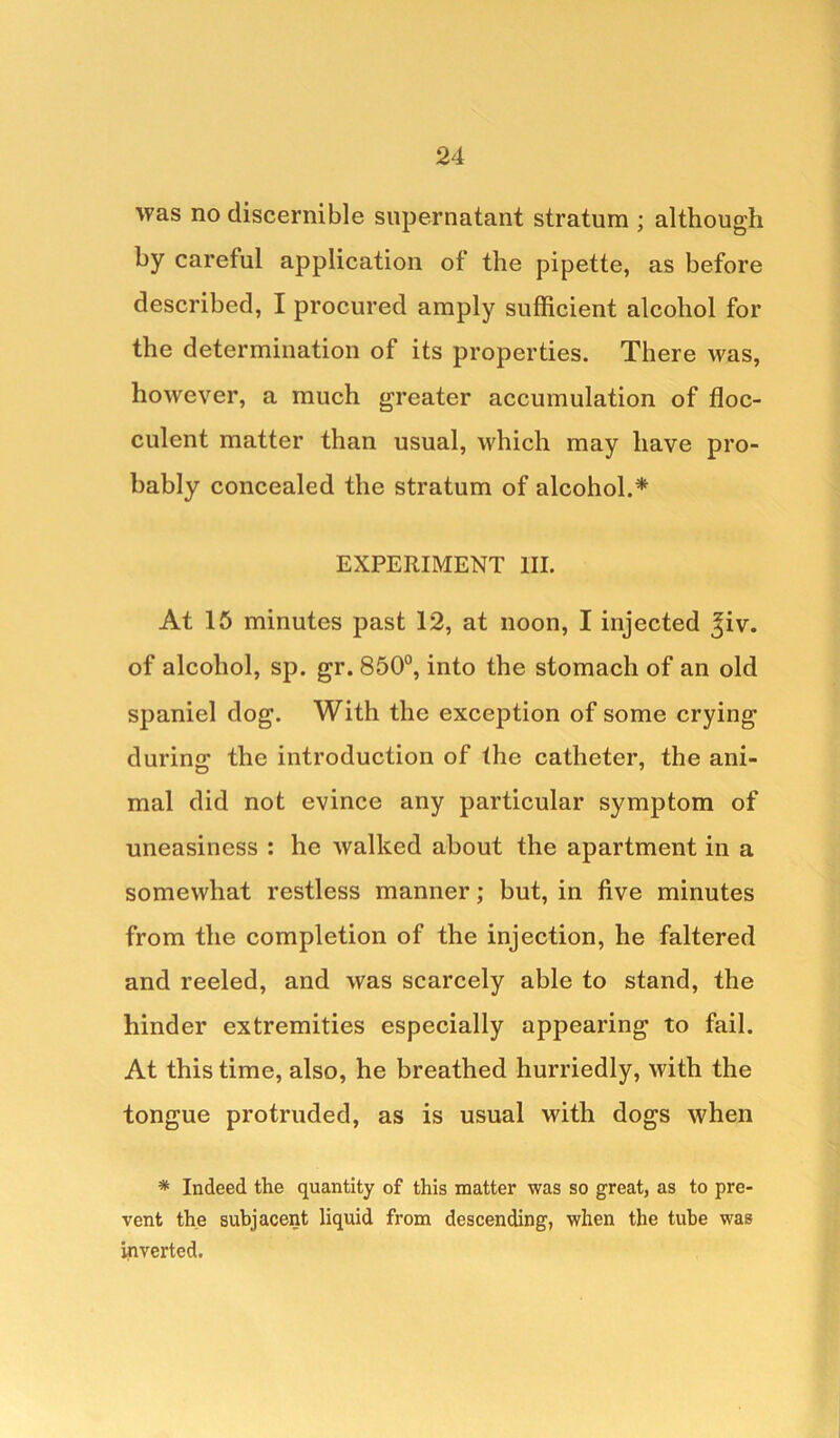 was no discernible supernatant stratum ; although by careful application of the pipette, as before described, I procured amply sufficient alcohol for the determination of its properties. There was, however, a much greater accumulation of floc- culent matter than usual, which may have pro- bably concealed the stratum of alcohol.* EXPERIMENT III. At 15 minutes past 12, at noon, I injected ^iv. of alcohol, sp. gr. 850°, into the stomach of an old spaniel dog. With the exception of some crying durine: the introduction of the catheter, the ani- mal did not evince any particular symptom of uneasiness : he walked about the apartment in a somewhat restless manner; but, in five minutes from the completion of the injection, he faltered and reeled, and was scarcely able to stand, the hinder extremities especially appearing to fail. At this time, also, he breathed hurriedly, with the tongue protruded, as is usual with dogs when * Indeed the quantity of this matter was so great, as to pre- vent the subjacent liquid from descending, when the tube was inverted.