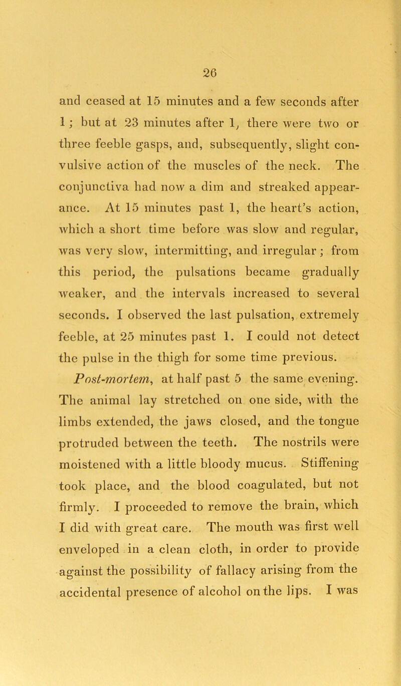 and ceased at 15 minutes and a few seconds after 1 ; but at 23 minutes after 1, there were two or three feeble gasps, and, subsequently, slight con- vulsive action of the muscles of the neck. The conjunctiva had now a dim and streaked appear- ance. At 15 minutes past 1, the heart’s action, which a short time before was slow and regular, was very slow, intermitting, and irregular; from this period, the pulsations became gradually weaker, and the intervals increased to several seconds. I observed the last pulsation, extremely feeble, at 25 minutes past 1. I could not detect the pulse in the thigh for some time previous. Post-mortem, at half past 5 the same evening. The animal lay stretched on one side, with the limbs extended, the jaws closed, and the tongue protruded between the teeth. The nostrils were moistened with a little bloody mucus. Stiffening took place, and the blood coagulated, but not firmly. I proceeded to remove the brain, which I did with great care. The mouth was first well enveloped in a clean cloth, in order to provide against the possibility of fallacy arising from the accidental presence of alcohol on the lips. I was