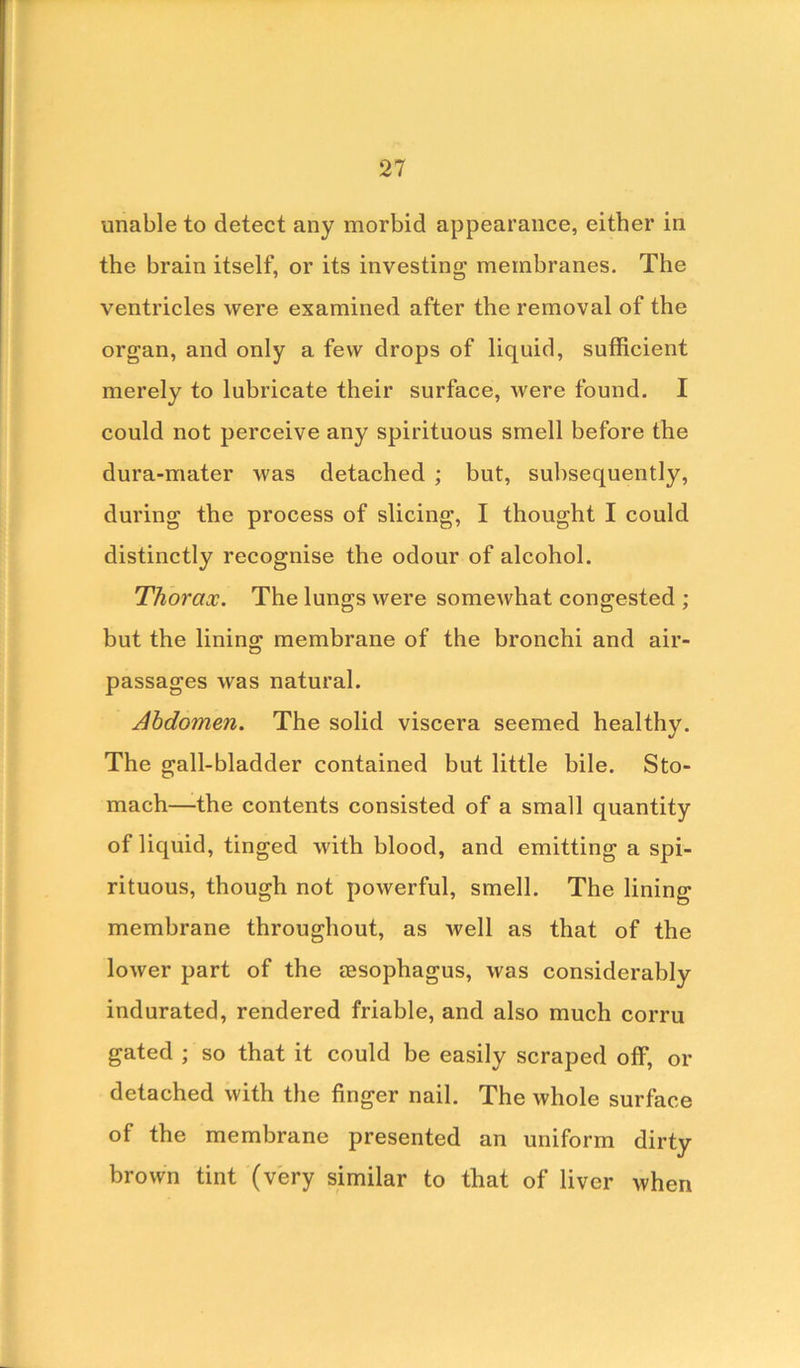 unable to detect any morbid appearance, either in the brain itself, or its investing membranes. The ventricles were examined after the removal of the organ, and only a few drops of liquid, sufficient merely to lubricate their surface, were found. I could not perceive any spirituous smell before the dura-mater was detached ; but, subsequently, during the process of slicing, I thought I could distinctly recognise the odour of alcohol. Thorax. The lungs were somewhat congested ; but the lining membrane of the bronchi and air- passages was natural. Abdomen. The solid viscera seemed healthy. The gall-bladder contained but little bile. Sto- mach—the contents consisted of a small quantity of liquid, tinged with blood, and emitting a spi- rituous, though not powerful, smell. The lining- membrane throughout, as well as that of the lower part of the aesophagus, was considerably indurated, rendered friable, and also much corru gated ; so that it could be easily scraped off, or detached with the finger nail. The whole surface of the membrane presented an uniform dirty brown tint (very similar to that of liver when